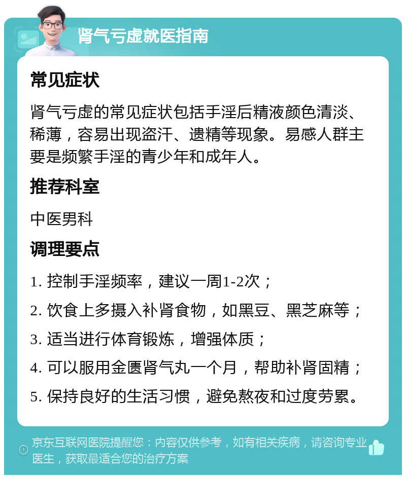 肾气亏虚就医指南 常见症状 肾气亏虚的常见症状包括手淫后精液颜色清淡、稀薄，容易出现盗汗、遗精等现象。易感人群主要是频繁手淫的青少年和成年人。 推荐科室 中医男科 调理要点 1. 控制手淫频率，建议一周1-2次； 2. 饮食上多摄入补肾食物，如黑豆、黑芝麻等； 3. 适当进行体育锻炼，增强体质； 4. 可以服用金匮肾气丸一个月，帮助补肾固精； 5. 保持良好的生活习惯，避免熬夜和过度劳累。