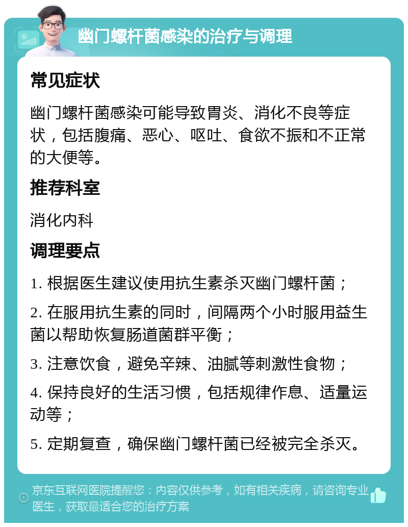 幽门螺杆菌感染的治疗与调理 常见症状 幽门螺杆菌感染可能导致胃炎、消化不良等症状，包括腹痛、恶心、呕吐、食欲不振和不正常的大便等。 推荐科室 消化内科 调理要点 1. 根据医生建议使用抗生素杀灭幽门螺杆菌； 2. 在服用抗生素的同时，间隔两个小时服用益生菌以帮助恢复肠道菌群平衡； 3. 注意饮食，避免辛辣、油腻等刺激性食物； 4. 保持良好的生活习惯，包括规律作息、适量运动等； 5. 定期复查，确保幽门螺杆菌已经被完全杀灭。