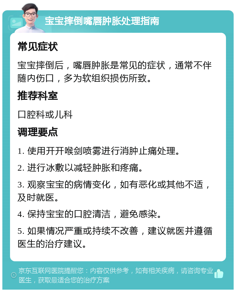 宝宝摔倒嘴唇肿胀处理指南 常见症状 宝宝摔倒后，嘴唇肿胀是常见的症状，通常不伴随内伤口，多为软组织损伤所致。 推荐科室 口腔科或儿科 调理要点 1. 使用开开喉剑喷雾进行消肿止痛处理。 2. 进行冰敷以减轻肿胀和疼痛。 3. 观察宝宝的病情变化，如有恶化或其他不适，及时就医。 4. 保持宝宝的口腔清洁，避免感染。 5. 如果情况严重或持续不改善，建议就医并遵循医生的治疗建议。