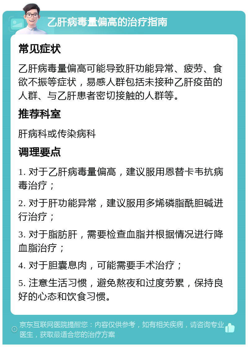 乙肝病毒量偏高的治疗指南 常见症状 乙肝病毒量偏高可能导致肝功能异常、疲劳、食欲不振等症状，易感人群包括未接种乙肝疫苗的人群、与乙肝患者密切接触的人群等。 推荐科室 肝病科或传染病科 调理要点 1. 对于乙肝病毒量偏高，建议服用恩替卡韦抗病毒治疗； 2. 对于肝功能异常，建议服用多烯磷脂酰胆碱进行治疗； 3. 对于脂肪肝，需要检查血脂并根据情况进行降血脂治疗； 4. 对于胆囊息肉，可能需要手术治疗； 5. 注意生活习惯，避免熬夜和过度劳累，保持良好的心态和饮食习惯。