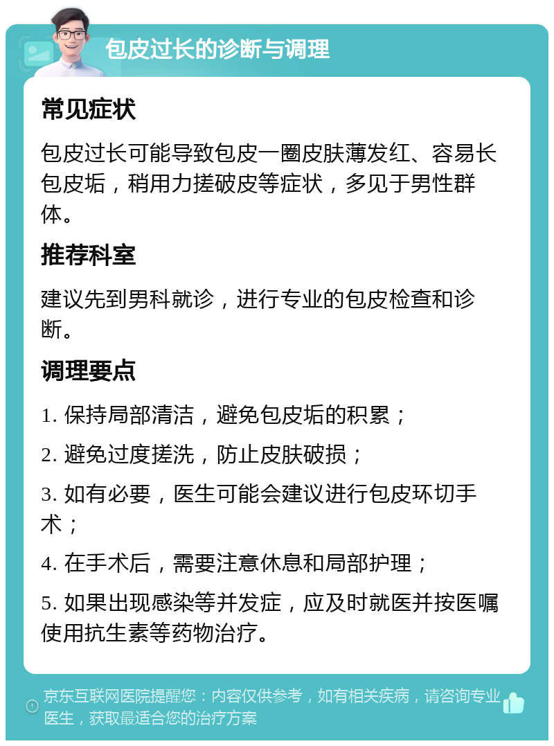 包皮过长的诊断与调理 常见症状 包皮过长可能导致包皮一圈皮肤薄发红、容易长包皮垢，稍用力搓破皮等症状，多见于男性群体。 推荐科室 建议先到男科就诊，进行专业的包皮检查和诊断。 调理要点 1. 保持局部清洁，避免包皮垢的积累； 2. 避免过度搓洗，防止皮肤破损； 3. 如有必要，医生可能会建议进行包皮环切手术； 4. 在手术后，需要注意休息和局部护理； 5. 如果出现感染等并发症，应及时就医并按医嘱使用抗生素等药物治疗。