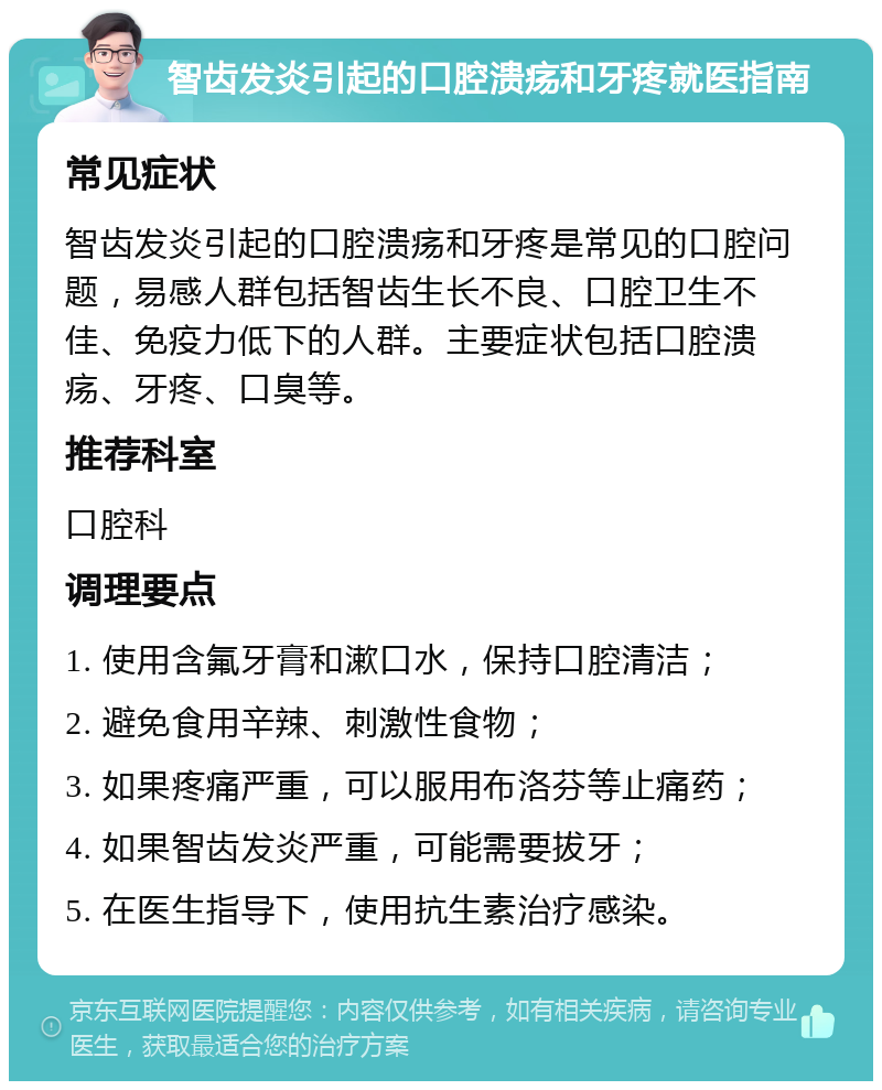 智齿发炎引起的口腔溃疡和牙疼就医指南 常见症状 智齿发炎引起的口腔溃疡和牙疼是常见的口腔问题，易感人群包括智齿生长不良、口腔卫生不佳、免疫力低下的人群。主要症状包括口腔溃疡、牙疼、口臭等。 推荐科室 口腔科 调理要点 1. 使用含氟牙膏和漱口水，保持口腔清洁； 2. 避免食用辛辣、刺激性食物； 3. 如果疼痛严重，可以服用布洛芬等止痛药； 4. 如果智齿发炎严重，可能需要拔牙； 5. 在医生指导下，使用抗生素治疗感染。