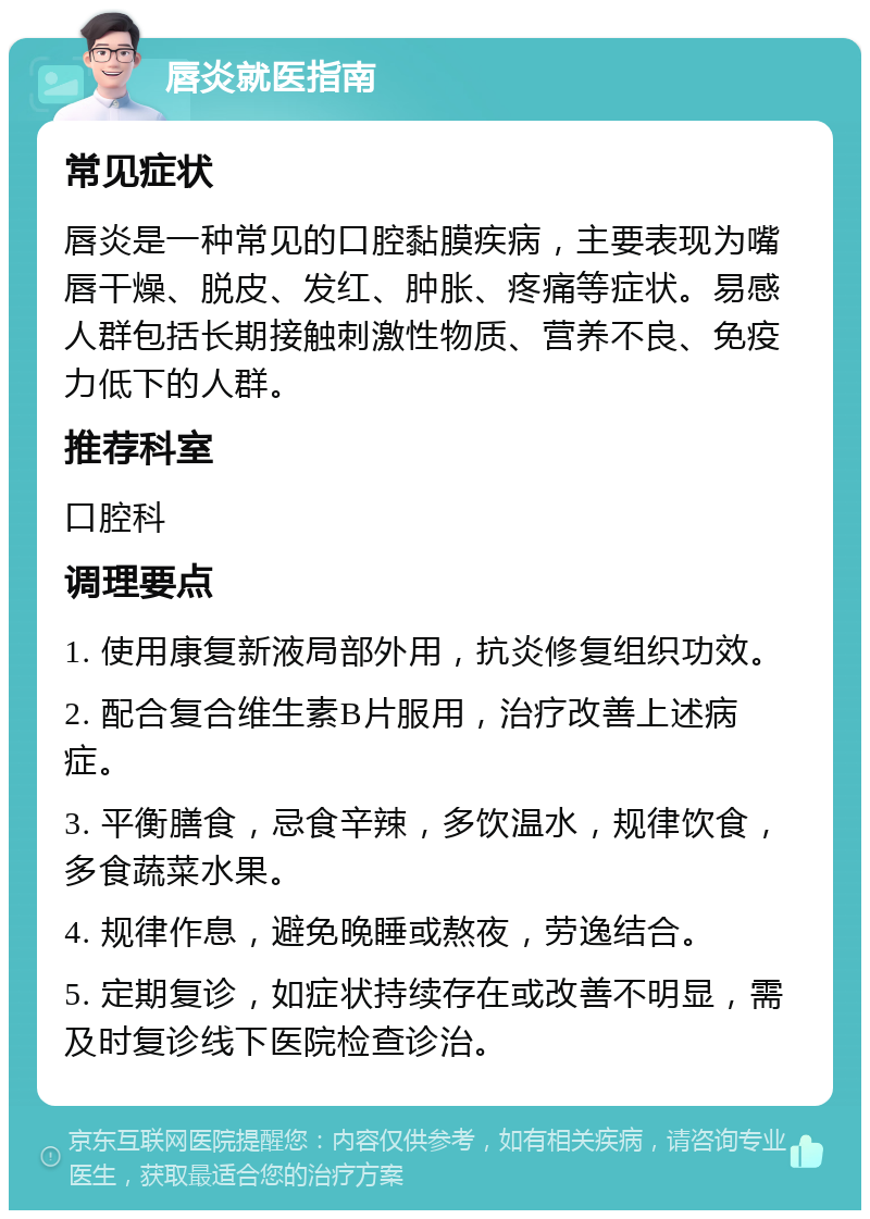 唇炎就医指南 常见症状 唇炎是一种常见的口腔黏膜疾病，主要表现为嘴唇干燥、脱皮、发红、肿胀、疼痛等症状。易感人群包括长期接触刺激性物质、营养不良、免疫力低下的人群。 推荐科室 口腔科 调理要点 1. 使用康复新液局部外用，抗炎修复组织功效。 2. 配合复合维生素B片服用，治疗改善上述病症。 3. 平衡膳食，忌食辛辣，多饮温水，规律饮食，多食蔬菜水果。 4. 规律作息，避免晚睡或熬夜，劳逸结合。 5. 定期复诊，如症状持续存在或改善不明显，需及时复诊线下医院检查诊治。