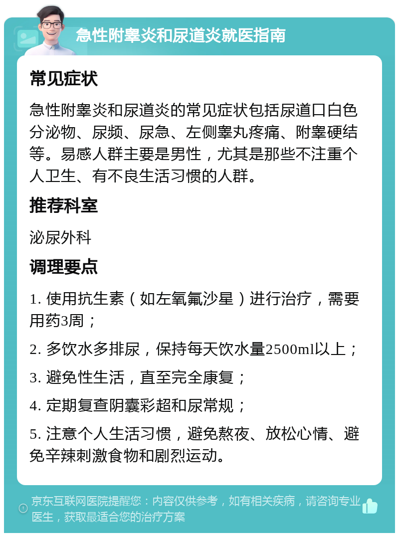 急性附睾炎和尿道炎就医指南 常见症状 急性附睾炎和尿道炎的常见症状包括尿道口白色分泌物、尿频、尿急、左侧睾丸疼痛、附睾硬结等。易感人群主要是男性，尤其是那些不注重个人卫生、有不良生活习惯的人群。 推荐科室 泌尿外科 调理要点 1. 使用抗生素（如左氧氟沙星）进行治疗，需要用药3周； 2. 多饮水多排尿，保持每天饮水量2500ml以上； 3. 避免性生活，直至完全康复； 4. 定期复查阴囊彩超和尿常规； 5. 注意个人生活习惯，避免熬夜、放松心情、避免辛辣刺激食物和剧烈运动。