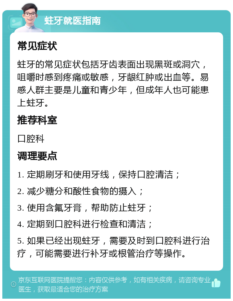 蛀牙就医指南 常见症状 蛀牙的常见症状包括牙齿表面出现黑斑或洞穴，咀嚼时感到疼痛或敏感，牙龈红肿或出血等。易感人群主要是儿童和青少年，但成年人也可能患上蛀牙。 推荐科室 口腔科 调理要点 1. 定期刷牙和使用牙线，保持口腔清洁； 2. 减少糖分和酸性食物的摄入； 3. 使用含氟牙膏，帮助防止蛀牙； 4. 定期到口腔科进行检查和清洁； 5. 如果已经出现蛀牙，需要及时到口腔科进行治疗，可能需要进行补牙或根管治疗等操作。