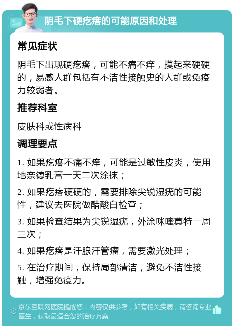 阴毛下硬疙瘩的可能原因和处理 常见症状 阴毛下出现硬疙瘩，可能不痛不痒，摸起来硬硬的，易感人群包括有不洁性接触史的人群或免疫力较弱者。 推荐科室 皮肤科或性病科 调理要点 1. 如果疙瘩不痛不痒，可能是过敏性皮炎，使用地奈德乳膏一天二次涂抹； 2. 如果疙瘩硬硬的，需要排除尖锐湿疣的可能性，建议去医院做醋酸白检查； 3. 如果检查结果为尖锐湿疣，外涂咪喹莫特一周三次； 4. 如果疙瘩是汗腺汗管瘤，需要激光处理； 5. 在治疗期间，保持局部清洁，避免不洁性接触，增强免疫力。