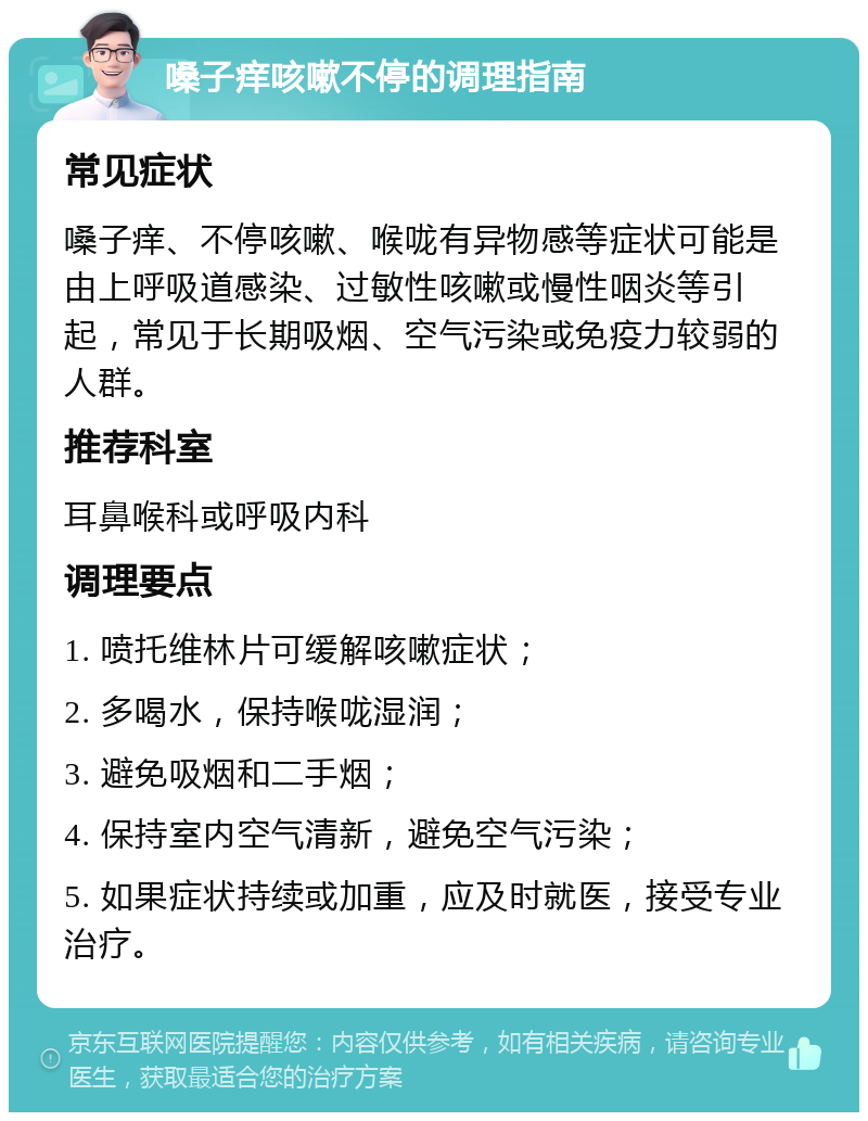 嗓子痒咳嗽不停的调理指南 常见症状 嗓子痒、不停咳嗽、喉咙有异物感等症状可能是由上呼吸道感染、过敏性咳嗽或慢性咽炎等引起，常见于长期吸烟、空气污染或免疫力较弱的人群。 推荐科室 耳鼻喉科或呼吸内科 调理要点 1. 喷托维林片可缓解咳嗽症状； 2. 多喝水，保持喉咙湿润； 3. 避免吸烟和二手烟； 4. 保持室内空气清新，避免空气污染； 5. 如果症状持续或加重，应及时就医，接受专业治疗。