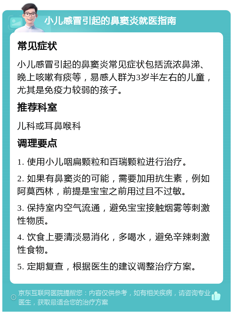 小儿感冒引起的鼻窦炎就医指南 常见症状 小儿感冒引起的鼻窦炎常见症状包括流浓鼻涕、晚上咳嗽有痰等，易感人群为3岁半左右的儿童，尤其是免疫力较弱的孩子。 推荐科室 儿科或耳鼻喉科 调理要点 1. 使用小儿咽扁颗粒和百瑞颗粒进行治疗。 2. 如果有鼻窦炎的可能，需要加用抗生素，例如阿莫西林，前提是宝宝之前用过且不过敏。 3. 保持室内空气流通，避免宝宝接触烟雾等刺激性物质。 4. 饮食上要清淡易消化，多喝水，避免辛辣刺激性食物。 5. 定期复查，根据医生的建议调整治疗方案。