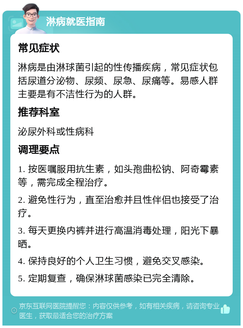 淋病就医指南 常见症状 淋病是由淋球菌引起的性传播疾病，常见症状包括尿道分泌物、尿频、尿急、尿痛等。易感人群主要是有不洁性行为的人群。 推荐科室 泌尿外科或性病科 调理要点 1. 按医嘱服用抗生素，如头孢曲松钠、阿奇霉素等，需完成全程治疗。 2. 避免性行为，直至治愈并且性伴侣也接受了治疗。 3. 每天更换内裤并进行高温消毒处理，阳光下暴晒。 4. 保持良好的个人卫生习惯，避免交叉感染。 5. 定期复查，确保淋球菌感染已完全清除。