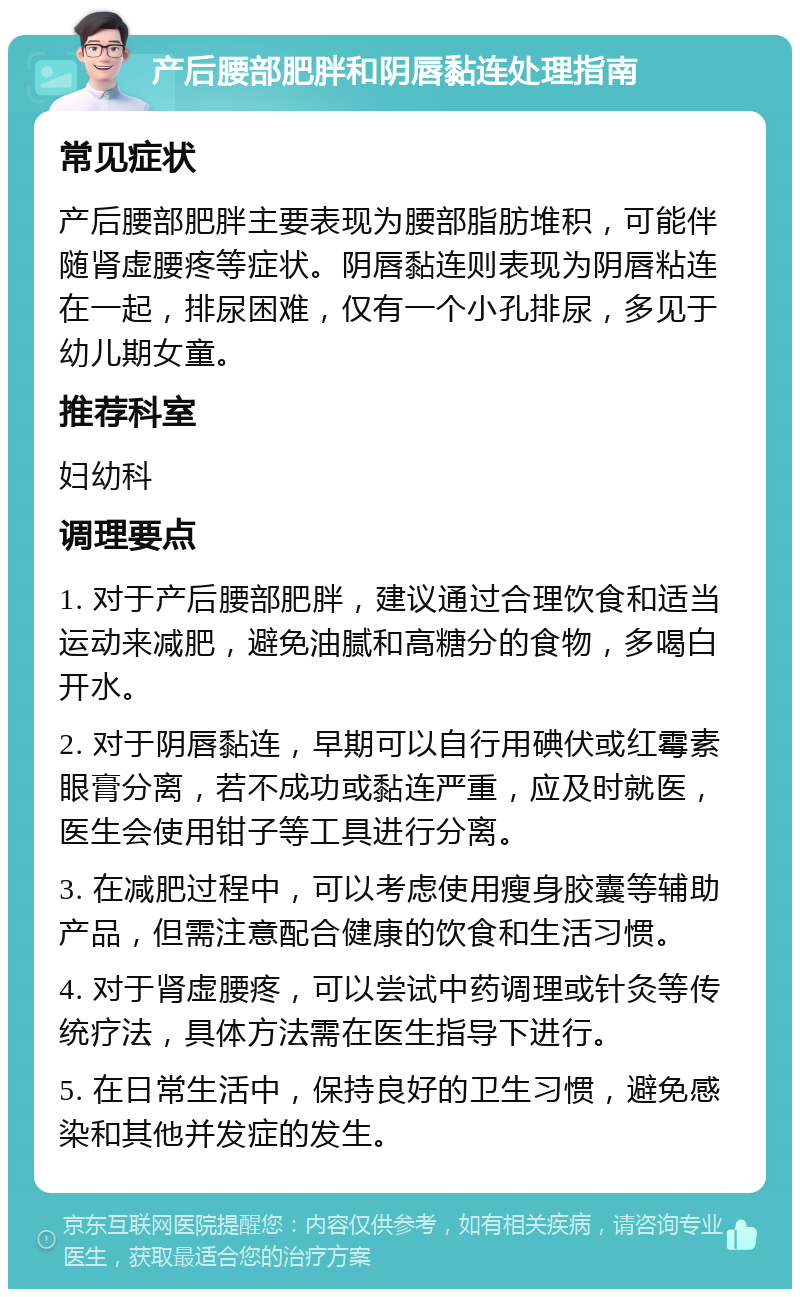 产后腰部肥胖和阴唇黏连处理指南 常见症状 产后腰部肥胖主要表现为腰部脂肪堆积，可能伴随肾虚腰疼等症状。阴唇黏连则表现为阴唇粘连在一起，排尿困难，仅有一个小孔排尿，多见于幼儿期女童。 推荐科室 妇幼科 调理要点 1. 对于产后腰部肥胖，建议通过合理饮食和适当运动来减肥，避免油腻和高糖分的食物，多喝白开水。 2. 对于阴唇黏连，早期可以自行用碘伏或红霉素眼膏分离，若不成功或黏连严重，应及时就医，医生会使用钳子等工具进行分离。 3. 在减肥过程中，可以考虑使用瘦身胶囊等辅助产品，但需注意配合健康的饮食和生活习惯。 4. 对于肾虚腰疼，可以尝试中药调理或针灸等传统疗法，具体方法需在医生指导下进行。 5. 在日常生活中，保持良好的卫生习惯，避免感染和其他并发症的发生。