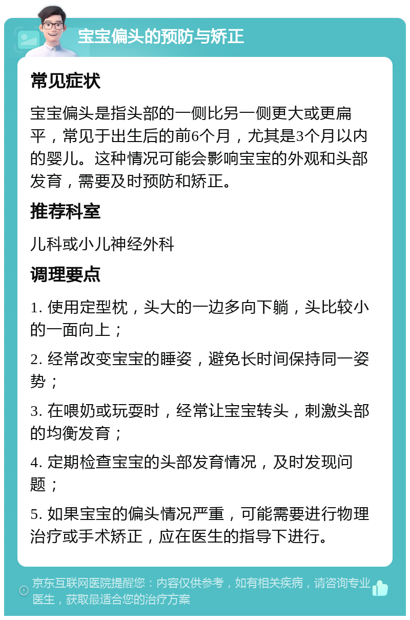 宝宝偏头的预防与矫正 常见症状 宝宝偏头是指头部的一侧比另一侧更大或更扁平，常见于出生后的前6个月，尤其是3个月以内的婴儿。这种情况可能会影响宝宝的外观和头部发育，需要及时预防和矫正。 推荐科室 儿科或小儿神经外科 调理要点 1. 使用定型枕，头大的一边多向下躺，头比较小的一面向上； 2. 经常改变宝宝的睡姿，避免长时间保持同一姿势； 3. 在喂奶或玩耍时，经常让宝宝转头，刺激头部的均衡发育； 4. 定期检查宝宝的头部发育情况，及时发现问题； 5. 如果宝宝的偏头情况严重，可能需要进行物理治疗或手术矫正，应在医生的指导下进行。