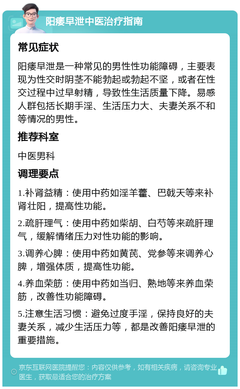 阳痿早泄中医治疗指南 常见症状 阳痿早泄是一种常见的男性性功能障碍，主要表现为性交时阴茎不能勃起或勃起不坚，或者在性交过程中过早射精，导致性生活质量下降。易感人群包括长期手淫、生活压力大、夫妻关系不和等情况的男性。 推荐科室 中医男科 调理要点 1.补肾益精：使用中药如淫羊藿、巴戟天等来补肾壮阳，提高性功能。 2.疏肝理气：使用中药如柴胡、白芍等来疏肝理气，缓解情绪压力对性功能的影响。 3.调养心脾：使用中药如黄芪、党参等来调养心脾，增强体质，提高性功能。 4.养血荣筋：使用中药如当归、熟地等来养血荣筋，改善性功能障碍。 5.注意生活习惯：避免过度手淫，保持良好的夫妻关系，减少生活压力等，都是改善阳痿早泄的重要措施。