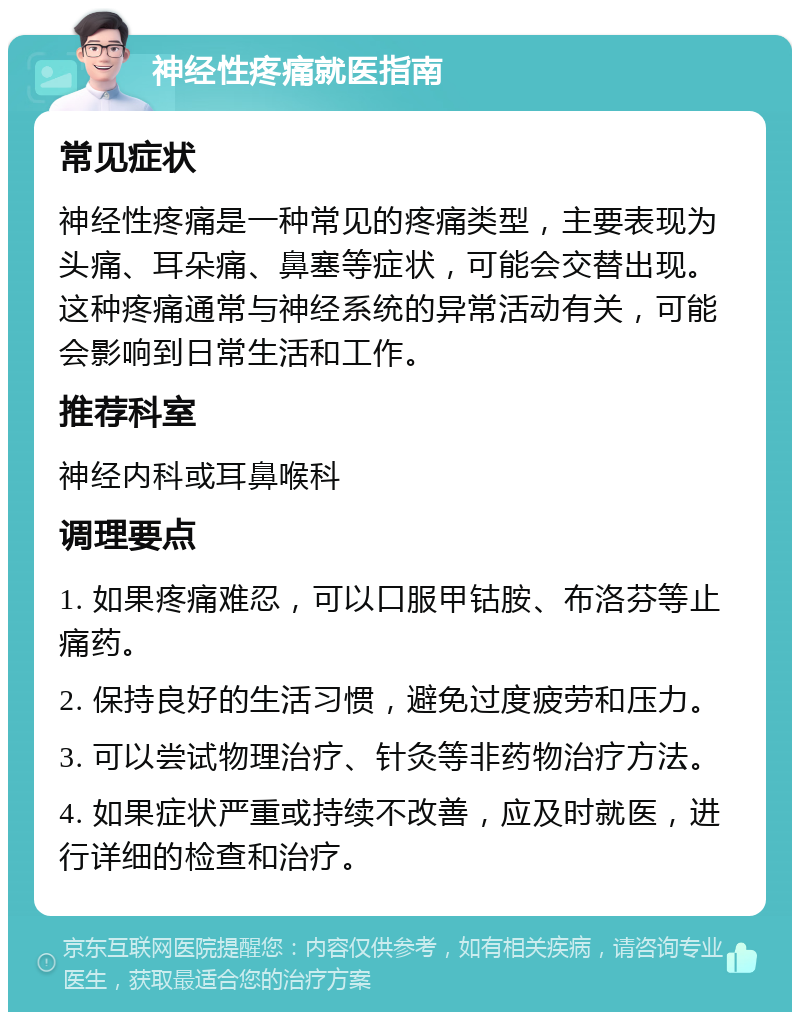 神经性疼痛就医指南 常见症状 神经性疼痛是一种常见的疼痛类型，主要表现为头痛、耳朵痛、鼻塞等症状，可能会交替出现。这种疼痛通常与神经系统的异常活动有关，可能会影响到日常生活和工作。 推荐科室 神经内科或耳鼻喉科 调理要点 1. 如果疼痛难忍，可以口服甲钴胺、布洛芬等止痛药。 2. 保持良好的生活习惯，避免过度疲劳和压力。 3. 可以尝试物理治疗、针灸等非药物治疗方法。 4. 如果症状严重或持续不改善，应及时就医，进行详细的检查和治疗。