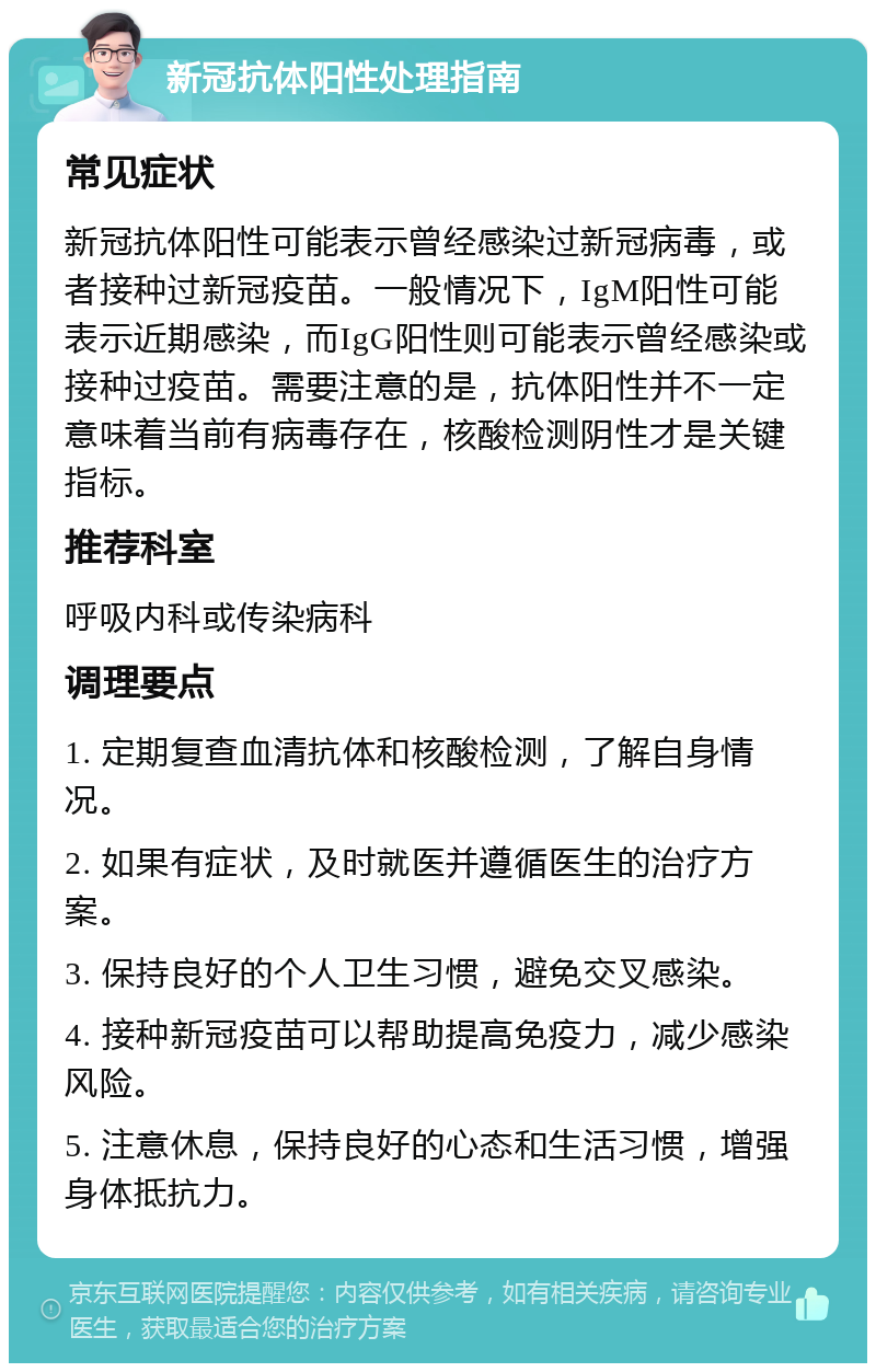 新冠抗体阳性处理指南 常见症状 新冠抗体阳性可能表示曾经感染过新冠病毒，或者接种过新冠疫苗。一般情况下，IgM阳性可能表示近期感染，而IgG阳性则可能表示曾经感染或接种过疫苗。需要注意的是，抗体阳性并不一定意味着当前有病毒存在，核酸检测阴性才是关键指标。 推荐科室 呼吸内科或传染病科 调理要点 1. 定期复查血清抗体和核酸检测，了解自身情况。 2. 如果有症状，及时就医并遵循医生的治疗方案。 3. 保持良好的个人卫生习惯，避免交叉感染。 4. 接种新冠疫苗可以帮助提高免疫力，减少感染风险。 5. 注意休息，保持良好的心态和生活习惯，增强身体抵抗力。