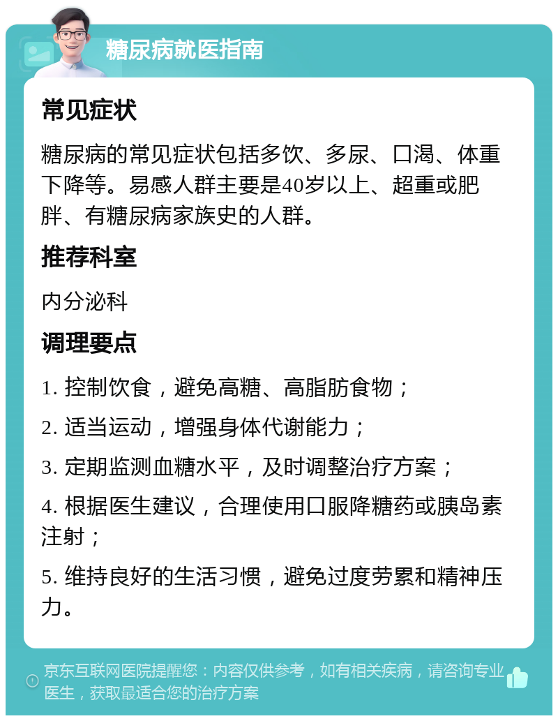 糖尿病就医指南 常见症状 糖尿病的常见症状包括多饮、多尿、口渴、体重下降等。易感人群主要是40岁以上、超重或肥胖、有糖尿病家族史的人群。 推荐科室 内分泌科 调理要点 1. 控制饮食，避免高糖、高脂肪食物； 2. 适当运动，增强身体代谢能力； 3. 定期监测血糖水平，及时调整治疗方案； 4. 根据医生建议，合理使用口服降糖药或胰岛素注射； 5. 维持良好的生活习惯，避免过度劳累和精神压力。