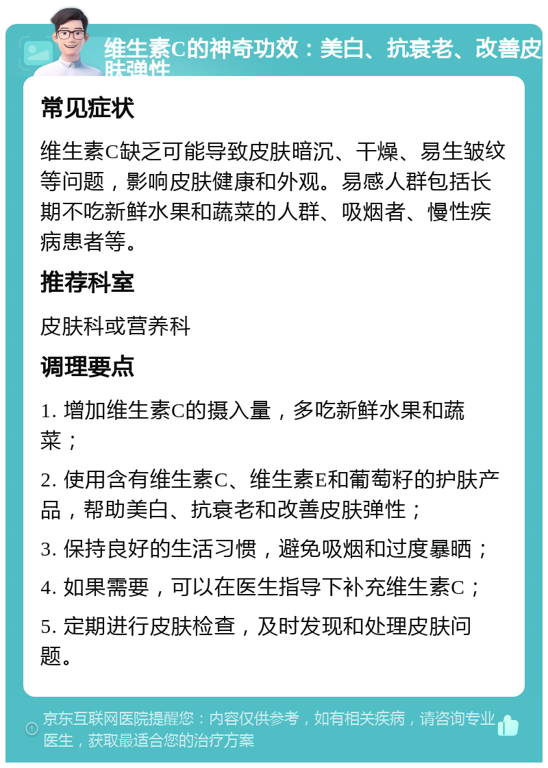 维生素C的神奇功效：美白、抗衰老、改善皮肤弹性 常见症状 维生素C缺乏可能导致皮肤暗沉、干燥、易生皱纹等问题，影响皮肤健康和外观。易感人群包括长期不吃新鲜水果和蔬菜的人群、吸烟者、慢性疾病患者等。 推荐科室 皮肤科或营养科 调理要点 1. 增加维生素C的摄入量，多吃新鲜水果和蔬菜； 2. 使用含有维生素C、维生素E和葡萄籽的护肤产品，帮助美白、抗衰老和改善皮肤弹性； 3. 保持良好的生活习惯，避免吸烟和过度暴晒； 4. 如果需要，可以在医生指导下补充维生素C； 5. 定期进行皮肤检查，及时发现和处理皮肤问题。