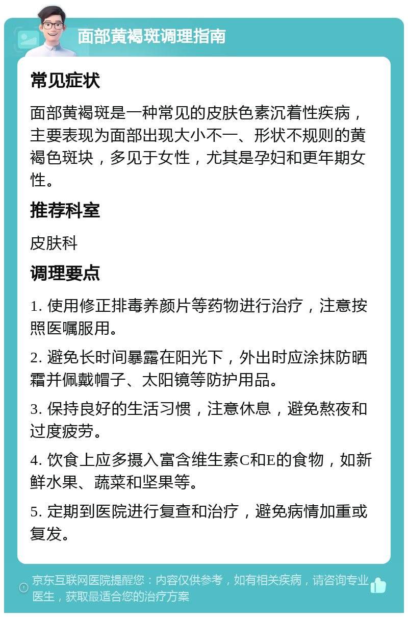 面部黄褐斑调理指南 常见症状 面部黄褐斑是一种常见的皮肤色素沉着性疾病，主要表现为面部出现大小不一、形状不规则的黄褐色斑块，多见于女性，尤其是孕妇和更年期女性。 推荐科室 皮肤科 调理要点 1. 使用修正排毒养颜片等药物进行治疗，注意按照医嘱服用。 2. 避免长时间暴露在阳光下，外出时应涂抹防晒霜并佩戴帽子、太阳镜等防护用品。 3. 保持良好的生活习惯，注意休息，避免熬夜和过度疲劳。 4. 饮食上应多摄入富含维生素C和E的食物，如新鲜水果、蔬菜和坚果等。 5. 定期到医院进行复查和治疗，避免病情加重或复发。