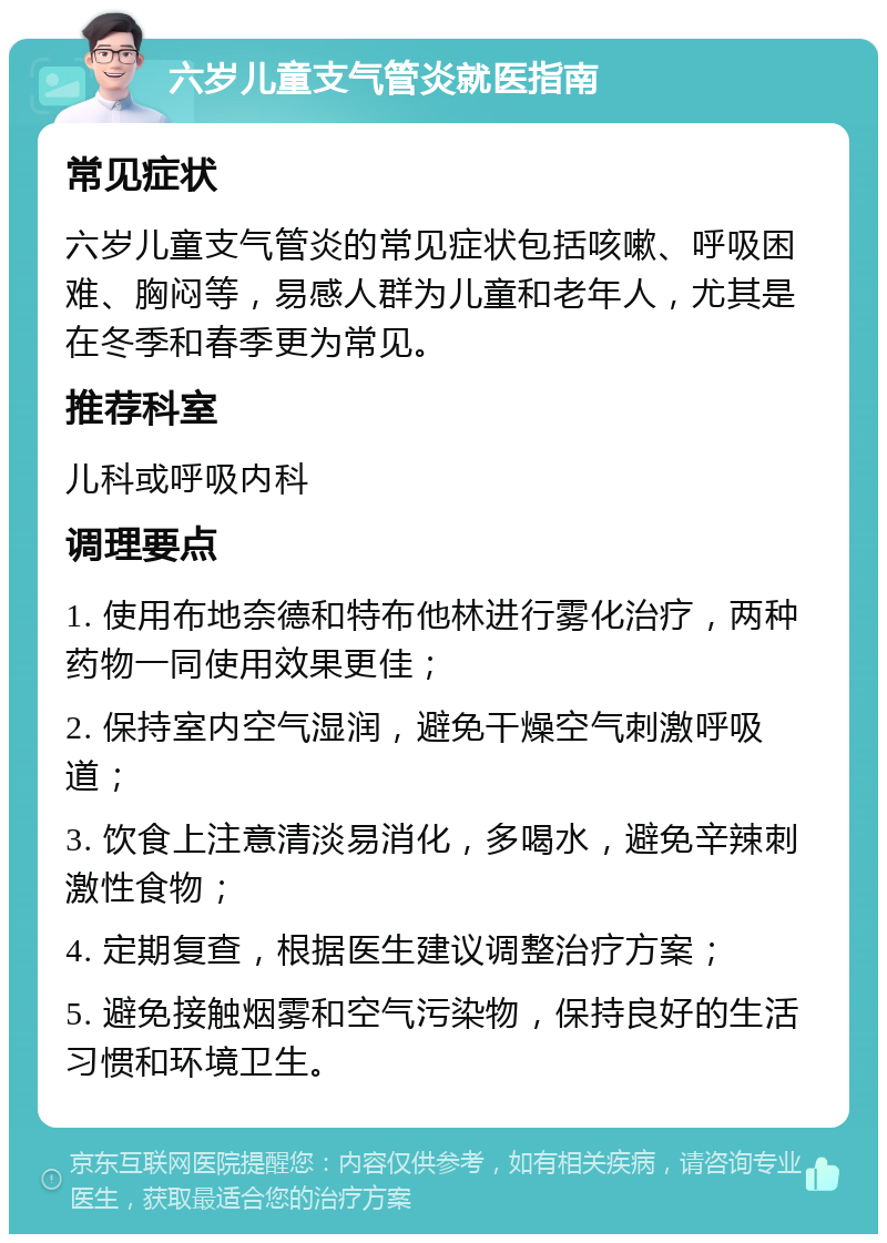 六岁儿童支气管炎就医指南 常见症状 六岁儿童支气管炎的常见症状包括咳嗽、呼吸困难、胸闷等，易感人群为儿童和老年人，尤其是在冬季和春季更为常见。 推荐科室 儿科或呼吸内科 调理要点 1. 使用布地奈德和特布他林进行雾化治疗，两种药物一同使用效果更佳； 2. 保持室内空气湿润，避免干燥空气刺激呼吸道； 3. 饮食上注意清淡易消化，多喝水，避免辛辣刺激性食物； 4. 定期复查，根据医生建议调整治疗方案； 5. 避免接触烟雾和空气污染物，保持良好的生活习惯和环境卫生。