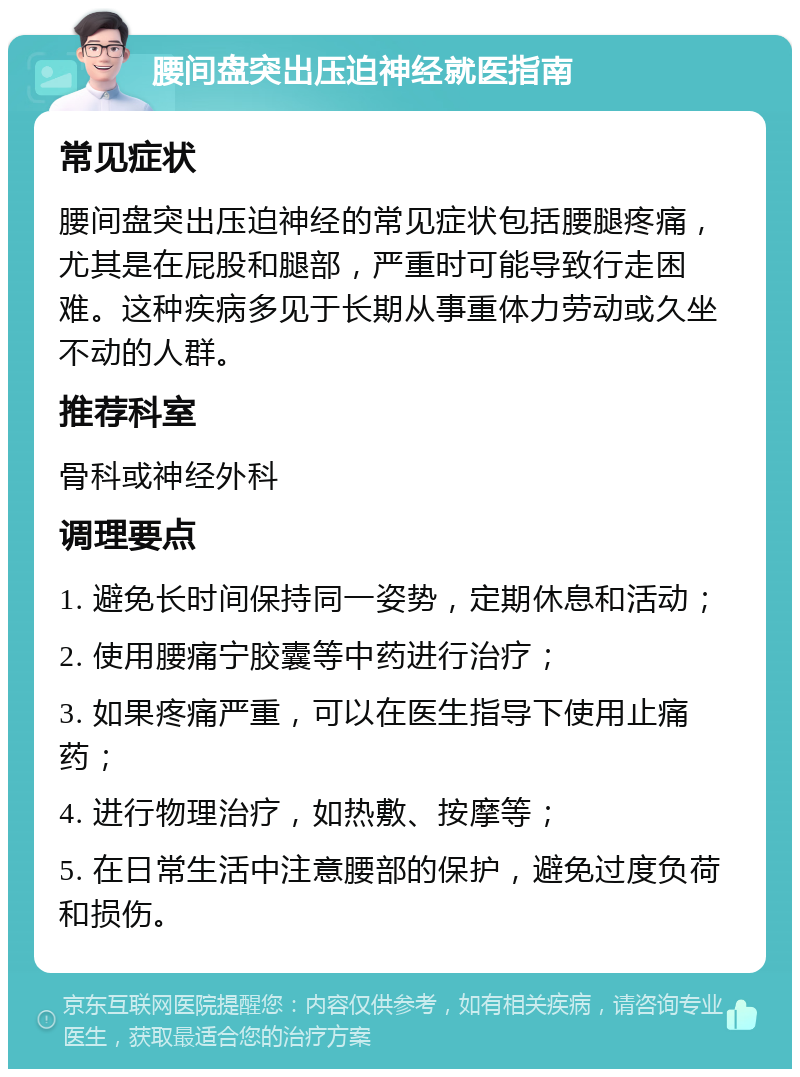 腰间盘突出压迫神经就医指南 常见症状 腰间盘突出压迫神经的常见症状包括腰腿疼痛，尤其是在屁股和腿部，严重时可能导致行走困难。这种疾病多见于长期从事重体力劳动或久坐不动的人群。 推荐科室 骨科或神经外科 调理要点 1. 避免长时间保持同一姿势，定期休息和活动； 2. 使用腰痛宁胶囊等中药进行治疗； 3. 如果疼痛严重，可以在医生指导下使用止痛药； 4. 进行物理治疗，如热敷、按摩等； 5. 在日常生活中注意腰部的保护，避免过度负荷和损伤。