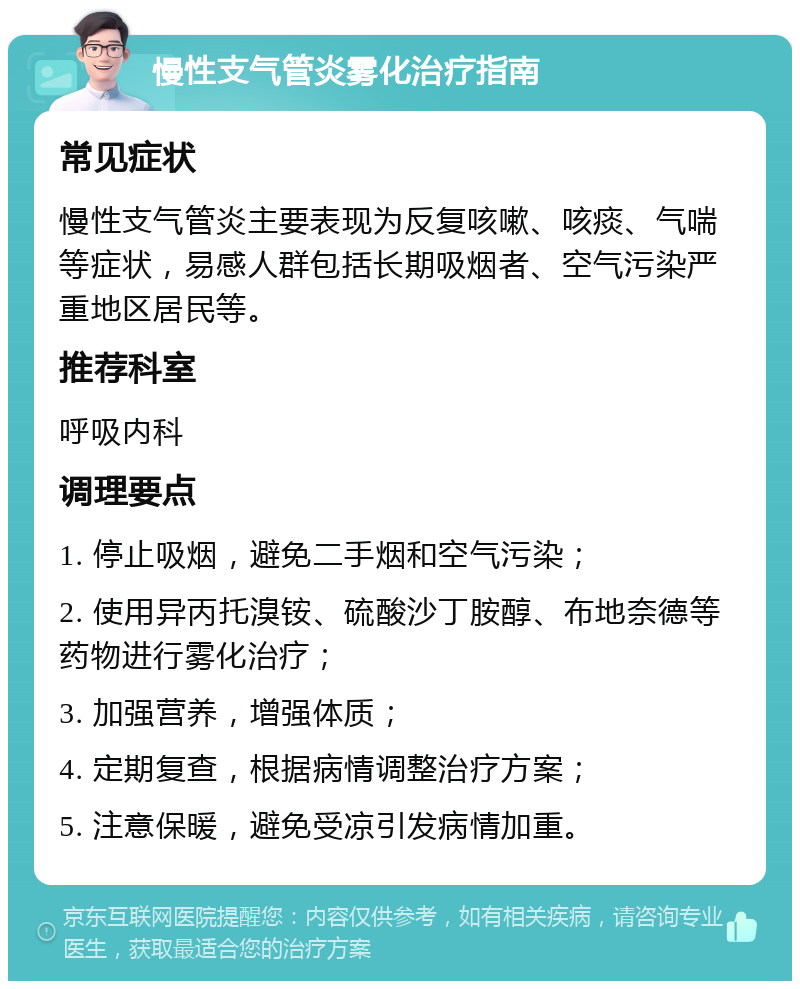 慢性支气管炎雾化治疗指南 常见症状 慢性支气管炎主要表现为反复咳嗽、咳痰、气喘等症状，易感人群包括长期吸烟者、空气污染严重地区居民等。 推荐科室 呼吸内科 调理要点 1. 停止吸烟，避免二手烟和空气污染； 2. 使用异丙托溴铵、硫酸沙丁胺醇、布地奈德等药物进行雾化治疗； 3. 加强营养，增强体质； 4. 定期复查，根据病情调整治疗方案； 5. 注意保暖，避免受凉引发病情加重。