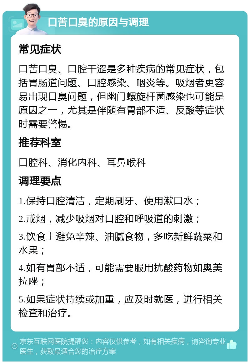 口苦口臭的原因与调理 常见症状 口苦口臭、口腔干涩是多种疾病的常见症状，包括胃肠道问题、口腔感染、咽炎等。吸烟者更容易出现口臭问题，但幽门螺旋杆菌感染也可能是原因之一，尤其是伴随有胃部不适、反酸等症状时需要警惕。 推荐科室 口腔科、消化内科、耳鼻喉科 调理要点 1.保持口腔清洁，定期刷牙、使用漱口水； 2.戒烟，减少吸烟对口腔和呼吸道的刺激； 3.饮食上避免辛辣、油腻食物，多吃新鲜蔬菜和水果； 4.如有胃部不适，可能需要服用抗酸药物如奥美拉唑； 5.如果症状持续或加重，应及时就医，进行相关检查和治疗。