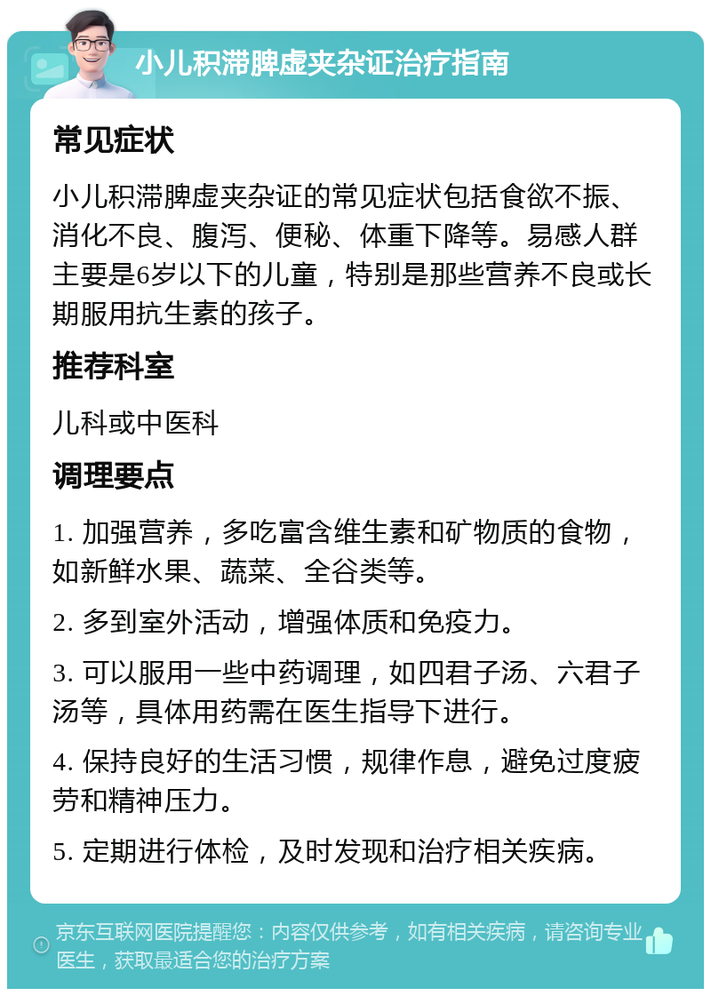 小儿积滞脾虚夹杂证治疗指南 常见症状 小儿积滞脾虚夹杂证的常见症状包括食欲不振、消化不良、腹泻、便秘、体重下降等。易感人群主要是6岁以下的儿童，特别是那些营养不良或长期服用抗生素的孩子。 推荐科室 儿科或中医科 调理要点 1. 加强营养，多吃富含维生素和矿物质的食物，如新鲜水果、蔬菜、全谷类等。 2. 多到室外活动，增强体质和免疫力。 3. 可以服用一些中药调理，如四君子汤、六君子汤等，具体用药需在医生指导下进行。 4. 保持良好的生活习惯，规律作息，避免过度疲劳和精神压力。 5. 定期进行体检，及时发现和治疗相关疾病。