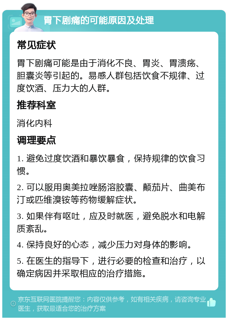 胃下剧痛的可能原因及处理 常见症状 胃下剧痛可能是由于消化不良、胃炎、胃溃疡、胆囊炎等引起的。易感人群包括饮食不规律、过度饮酒、压力大的人群。 推荐科室 消化内科 调理要点 1. 避免过度饮酒和暴饮暴食，保持规律的饮食习惯。 2. 可以服用奥美拉唑肠溶胶囊、颠茄片、曲美布汀或匹维溴铵等药物缓解症状。 3. 如果伴有呕吐，应及时就医，避免脱水和电解质紊乱。 4. 保持良好的心态，减少压力对身体的影响。 5. 在医生的指导下，进行必要的检查和治疗，以确定病因并采取相应的治疗措施。