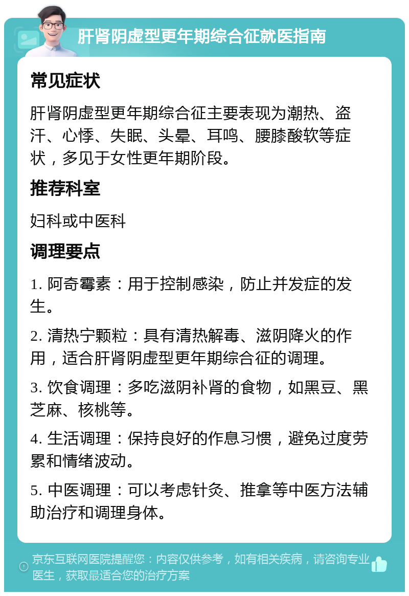 肝肾阴虚型更年期综合征就医指南 常见症状 肝肾阴虚型更年期综合征主要表现为潮热、盗汗、心悸、失眠、头晕、耳鸣、腰膝酸软等症状，多见于女性更年期阶段。 推荐科室 妇科或中医科 调理要点 1. 阿奇霉素：用于控制感染，防止并发症的发生。 2. 清热宁颗粒：具有清热解毒、滋阴降火的作用，适合肝肾阴虚型更年期综合征的调理。 3. 饮食调理：多吃滋阴补肾的食物，如黑豆、黑芝麻、核桃等。 4. 生活调理：保持良好的作息习惯，避免过度劳累和情绪波动。 5. 中医调理：可以考虑针灸、推拿等中医方法辅助治疗和调理身体。