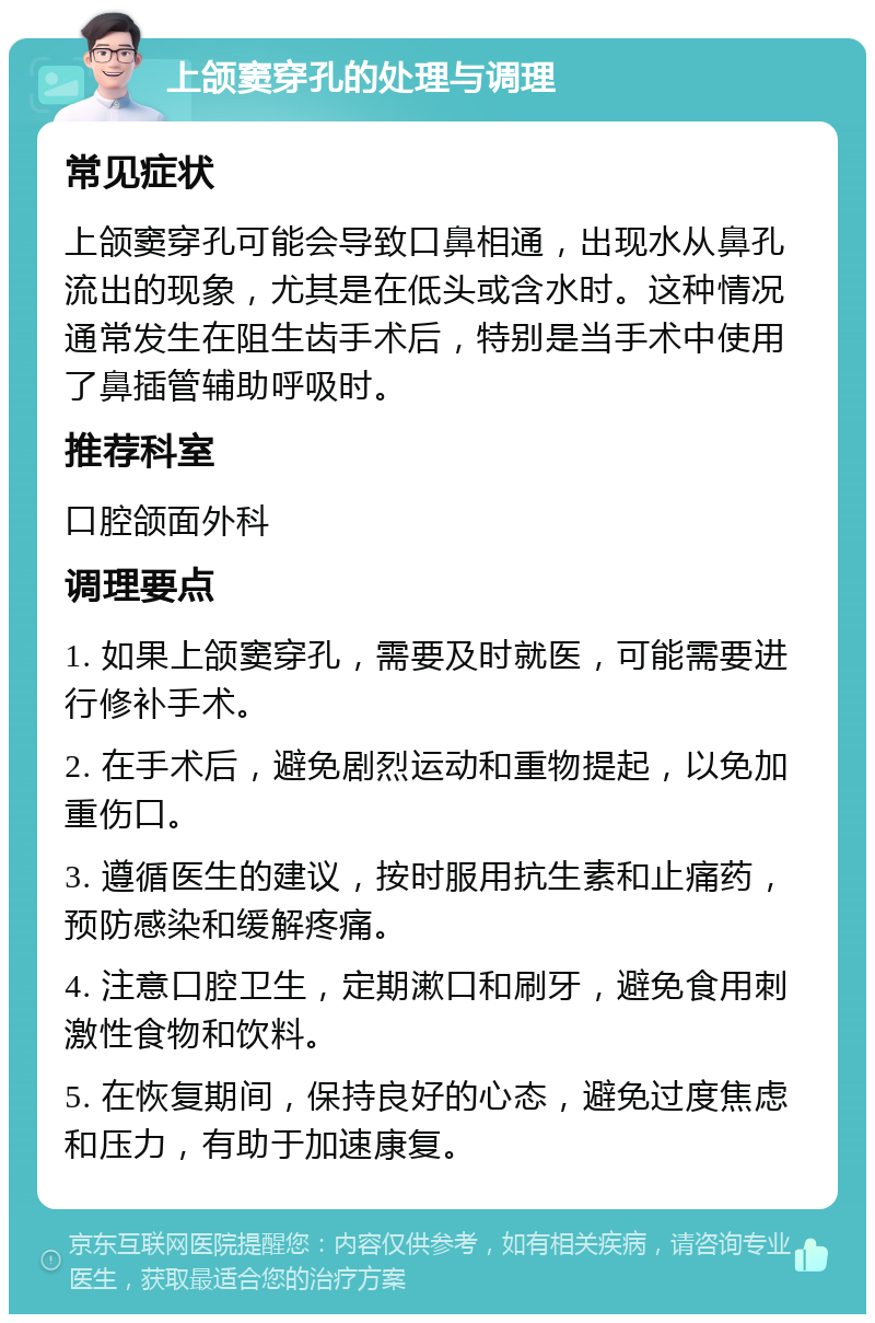 上颌窦穿孔的处理与调理 常见症状 上颌窦穿孔可能会导致口鼻相通，出现水从鼻孔流出的现象，尤其是在低头或含水时。这种情况通常发生在阻生齿手术后，特别是当手术中使用了鼻插管辅助呼吸时。 推荐科室 口腔颌面外科 调理要点 1. 如果上颌窦穿孔，需要及时就医，可能需要进行修补手术。 2. 在手术后，避免剧烈运动和重物提起，以免加重伤口。 3. 遵循医生的建议，按时服用抗生素和止痛药，预防感染和缓解疼痛。 4. 注意口腔卫生，定期漱口和刷牙，避免食用刺激性食物和饮料。 5. 在恢复期间，保持良好的心态，避免过度焦虑和压力，有助于加速康复。