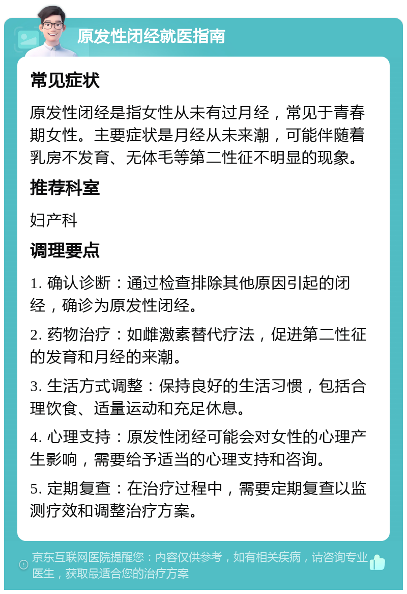 原发性闭经就医指南 常见症状 原发性闭经是指女性从未有过月经，常见于青春期女性。主要症状是月经从未来潮，可能伴随着乳房不发育、无体毛等第二性征不明显的现象。 推荐科室 妇产科 调理要点 1. 确认诊断：通过检查排除其他原因引起的闭经，确诊为原发性闭经。 2. 药物治疗：如雌激素替代疗法，促进第二性征的发育和月经的来潮。 3. 生活方式调整：保持良好的生活习惯，包括合理饮食、适量运动和充足休息。 4. 心理支持：原发性闭经可能会对女性的心理产生影响，需要给予适当的心理支持和咨询。 5. 定期复查：在治疗过程中，需要定期复查以监测疗效和调整治疗方案。