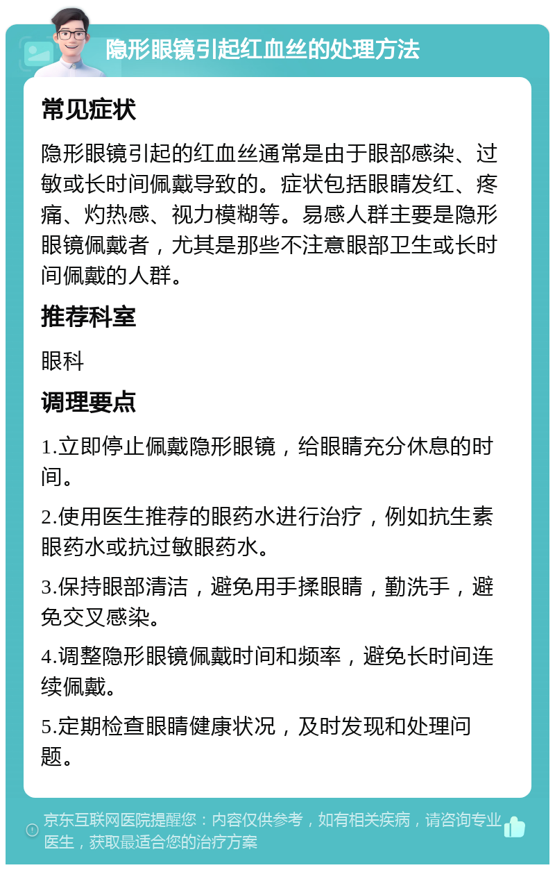 隐形眼镜引起红血丝的处理方法 常见症状 隐形眼镜引起的红血丝通常是由于眼部感染、过敏或长时间佩戴导致的。症状包括眼睛发红、疼痛、灼热感、视力模糊等。易感人群主要是隐形眼镜佩戴者，尤其是那些不注意眼部卫生或长时间佩戴的人群。 推荐科室 眼科 调理要点 1.立即停止佩戴隐形眼镜，给眼睛充分休息的时间。 2.使用医生推荐的眼药水进行治疗，例如抗生素眼药水或抗过敏眼药水。 3.保持眼部清洁，避免用手揉眼睛，勤洗手，避免交叉感染。 4.调整隐形眼镜佩戴时间和频率，避免长时间连续佩戴。 5.定期检查眼睛健康状况，及时发现和处理问题。