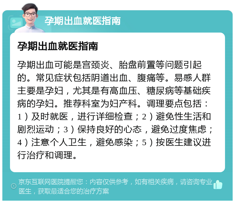 孕期出血就医指南 孕期出血就医指南 孕期出血可能是宫颈炎、胎盘前置等问题引起的。常见症状包括阴道出血、腹痛等。易感人群主要是孕妇，尤其是有高血压、糖尿病等基础疾病的孕妇。推荐科室为妇产科。调理要点包括：1）及时就医，进行详细检查；2）避免性生活和剧烈运动；3）保持良好的心态，避免过度焦虑；4）注意个人卫生，避免感染；5）按医生建议进行治疗和调理。