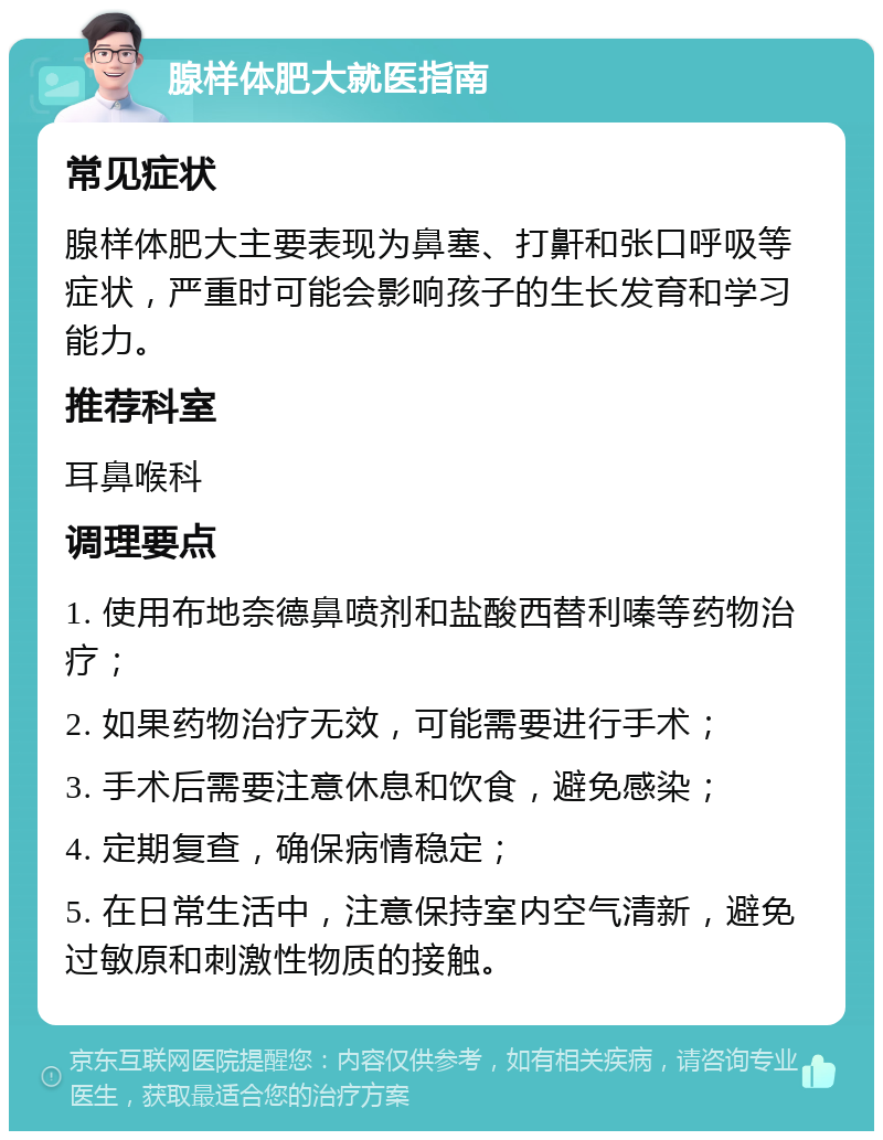 腺样体肥大就医指南 常见症状 腺样体肥大主要表现为鼻塞、打鼾和张口呼吸等症状，严重时可能会影响孩子的生长发育和学习能力。 推荐科室 耳鼻喉科 调理要点 1. 使用布地奈德鼻喷剂和盐酸西替利嗪等药物治疗； 2. 如果药物治疗无效，可能需要进行手术； 3. 手术后需要注意休息和饮食，避免感染； 4. 定期复查，确保病情稳定； 5. 在日常生活中，注意保持室内空气清新，避免过敏原和刺激性物质的接触。