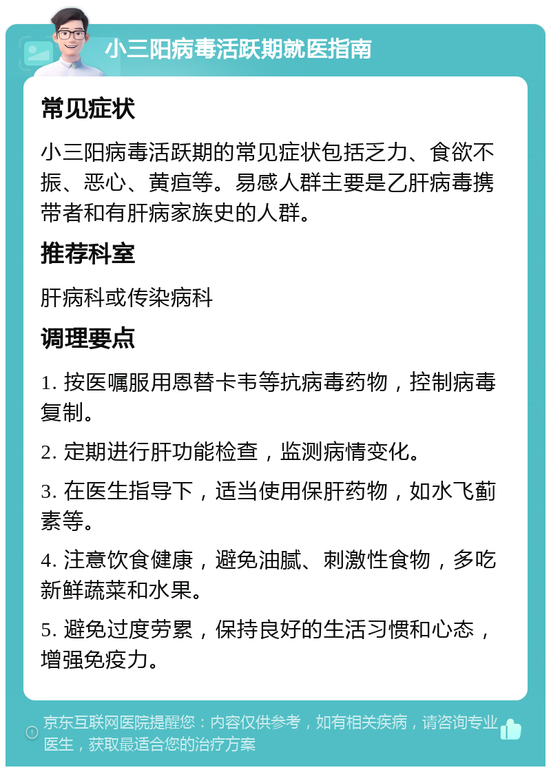 小三阳病毒活跃期就医指南 常见症状 小三阳病毒活跃期的常见症状包括乏力、食欲不振、恶心、黄疸等。易感人群主要是乙肝病毒携带者和有肝病家族史的人群。 推荐科室 肝病科或传染病科 调理要点 1. 按医嘱服用恩替卡韦等抗病毒药物，控制病毒复制。 2. 定期进行肝功能检查，监测病情变化。 3. 在医生指导下，适当使用保肝药物，如水飞蓟素等。 4. 注意饮食健康，避免油腻、刺激性食物，多吃新鲜蔬菜和水果。 5. 避免过度劳累，保持良好的生活习惯和心态，增强免疫力。