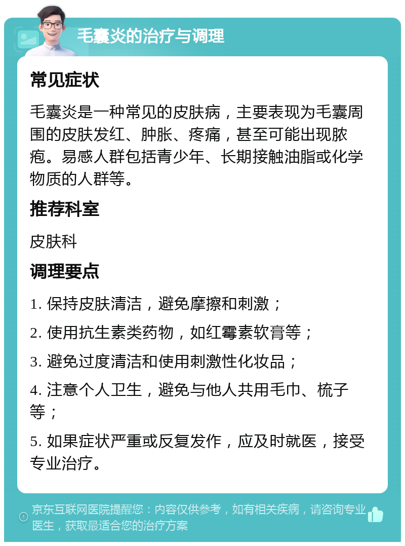 毛囊炎的治疗与调理 常见症状 毛囊炎是一种常见的皮肤病，主要表现为毛囊周围的皮肤发红、肿胀、疼痛，甚至可能出现脓疱。易感人群包括青少年、长期接触油脂或化学物质的人群等。 推荐科室 皮肤科 调理要点 1. 保持皮肤清洁，避免摩擦和刺激； 2. 使用抗生素类药物，如红霉素软膏等； 3. 避免过度清洁和使用刺激性化妆品； 4. 注意个人卫生，避免与他人共用毛巾、梳子等； 5. 如果症状严重或反复发作，应及时就医，接受专业治疗。