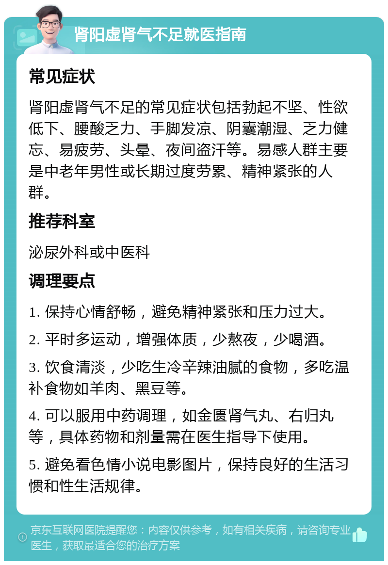 肾阳虚肾气不足就医指南 常见症状 肾阳虚肾气不足的常见症状包括勃起不坚、性欲低下、腰酸乏力、手脚发凉、阴囊潮湿、乏力健忘、易疲劳、头晕、夜间盗汗等。易感人群主要是中老年男性或长期过度劳累、精神紧张的人群。 推荐科室 泌尿外科或中医科 调理要点 1. 保持心情舒畅，避免精神紧张和压力过大。 2. 平时多运动，增强体质，少熬夜，少喝酒。 3. 饮食清淡，少吃生冷辛辣油腻的食物，多吃温补食物如羊肉、黑豆等。 4. 可以服用中药调理，如金匮肾气丸、右归丸等，具体药物和剂量需在医生指导下使用。 5. 避免看色情小说电影图片，保持良好的生活习惯和性生活规律。