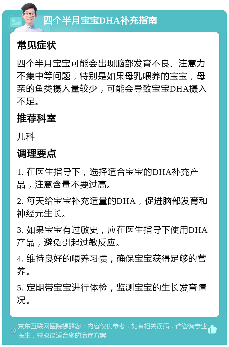 四个半月宝宝DHA补充指南 常见症状 四个半月宝宝可能会出现脑部发育不良、注意力不集中等问题，特别是如果母乳喂养的宝宝，母亲的鱼类摄入量较少，可能会导致宝宝DHA摄入不足。 推荐科室 儿科 调理要点 1. 在医生指导下，选择适合宝宝的DHA补充产品，注意含量不要过高。 2. 每天给宝宝补充适量的DHA，促进脑部发育和神经元生长。 3. 如果宝宝有过敏史，应在医生指导下使用DHA产品，避免引起过敏反应。 4. 维持良好的喂养习惯，确保宝宝获得足够的营养。 5. 定期带宝宝进行体检，监测宝宝的生长发育情况。