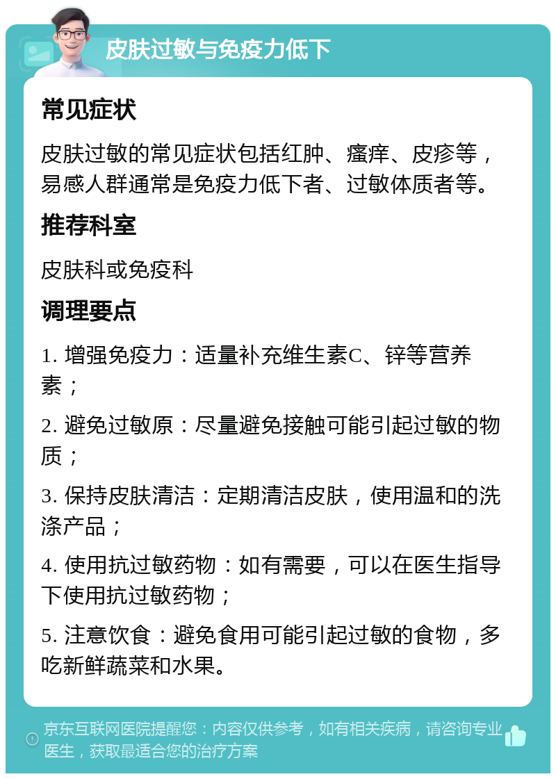 皮肤过敏与免疫力低下 常见症状 皮肤过敏的常见症状包括红肿、瘙痒、皮疹等，易感人群通常是免疫力低下者、过敏体质者等。 推荐科室 皮肤科或免疫科 调理要点 1. 增强免疫力：适量补充维生素C、锌等营养素； 2. 避免过敏原：尽量避免接触可能引起过敏的物质； 3. 保持皮肤清洁：定期清洁皮肤，使用温和的洗涤产品； 4. 使用抗过敏药物：如有需要，可以在医生指导下使用抗过敏药物； 5. 注意饮食：避免食用可能引起过敏的食物，多吃新鲜蔬菜和水果。