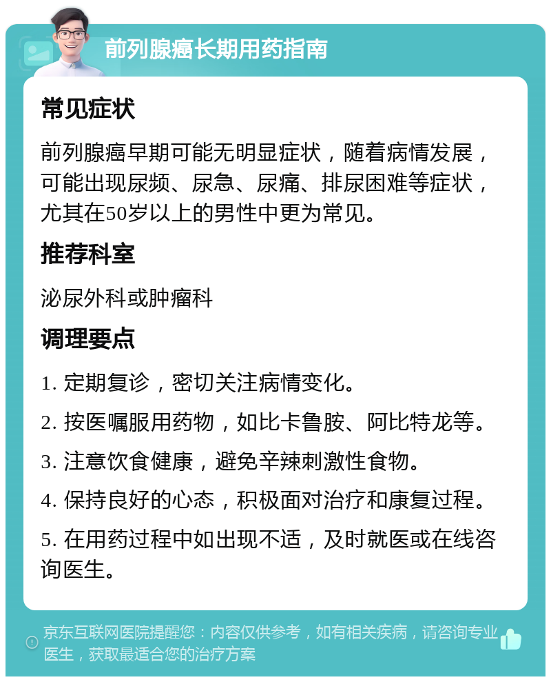 前列腺癌长期用药指南 常见症状 前列腺癌早期可能无明显症状，随着病情发展，可能出现尿频、尿急、尿痛、排尿困难等症状，尤其在50岁以上的男性中更为常见。 推荐科室 泌尿外科或肿瘤科 调理要点 1. 定期复诊，密切关注病情变化。 2. 按医嘱服用药物，如比卡鲁胺、阿比特龙等。 3. 注意饮食健康，避免辛辣刺激性食物。 4. 保持良好的心态，积极面对治疗和康复过程。 5. 在用药过程中如出现不适，及时就医或在线咨询医生。