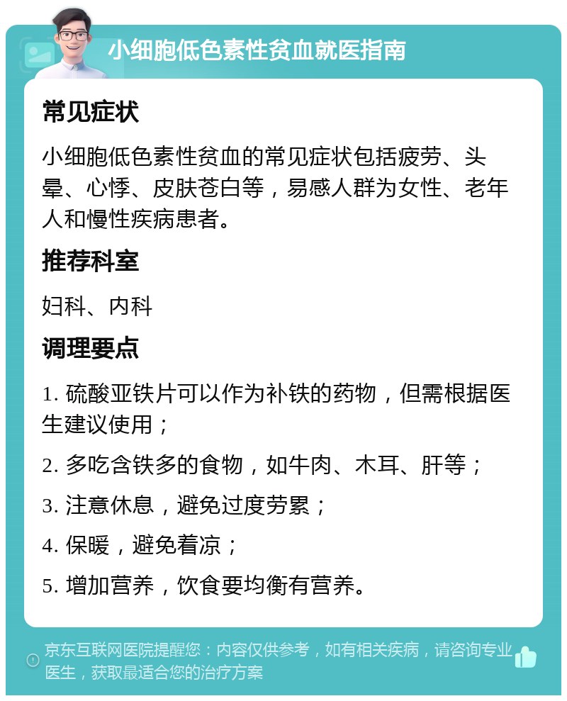 小细胞低色素性贫血就医指南 常见症状 小细胞低色素性贫血的常见症状包括疲劳、头晕、心悸、皮肤苍白等，易感人群为女性、老年人和慢性疾病患者。 推荐科室 妇科、内科 调理要点 1. 硫酸亚铁片可以作为补铁的药物，但需根据医生建议使用； 2. 多吃含铁多的食物，如牛肉、木耳、肝等； 3. 注意休息，避免过度劳累； 4. 保暖，避免着凉； 5. 增加营养，饮食要均衡有营养。