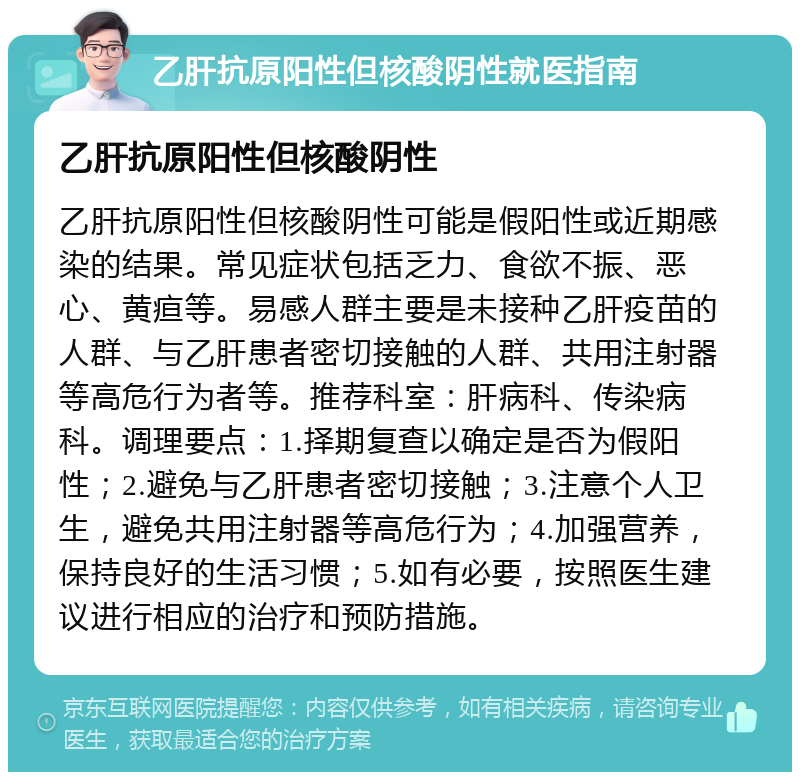 乙肝抗原阳性但核酸阴性就医指南 乙肝抗原阳性但核酸阴性 乙肝抗原阳性但核酸阴性可能是假阳性或近期感染的结果。常见症状包括乏力、食欲不振、恶心、黄疸等。易感人群主要是未接种乙肝疫苗的人群、与乙肝患者密切接触的人群、共用注射器等高危行为者等。推荐科室：肝病科、传染病科。调理要点：1.择期复查以确定是否为假阳性；2.避免与乙肝患者密切接触；3.注意个人卫生，避免共用注射器等高危行为；4.加强营养，保持良好的生活习惯；5.如有必要，按照医生建议进行相应的治疗和预防措施。