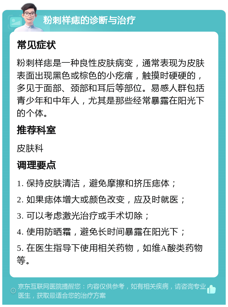 粉刺样痣的诊断与治疗 常见症状 粉刺样痣是一种良性皮肤病变，通常表现为皮肤表面出现黑色或棕色的小疙瘩，触摸时硬硬的，多见于面部、颈部和耳后等部位。易感人群包括青少年和中年人，尤其是那些经常暴露在阳光下的个体。 推荐科室 皮肤科 调理要点 1. 保持皮肤清洁，避免摩擦和挤压痣体； 2. 如果痣体增大或颜色改变，应及时就医； 3. 可以考虑激光治疗或手术切除； 4. 使用防晒霜，避免长时间暴露在阳光下； 5. 在医生指导下使用相关药物，如维A酸类药物等。