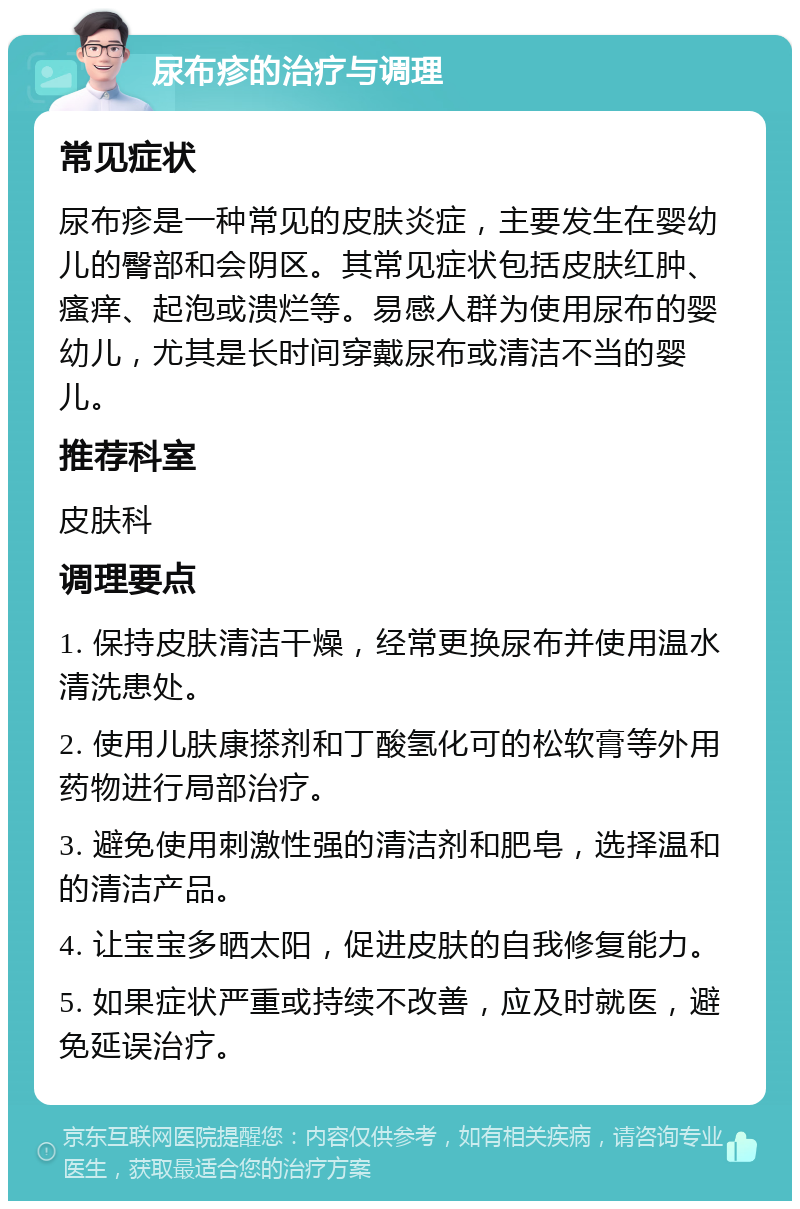 尿布疹的治疗与调理 常见症状 尿布疹是一种常见的皮肤炎症，主要发生在婴幼儿的臀部和会阴区。其常见症状包括皮肤红肿、瘙痒、起泡或溃烂等。易感人群为使用尿布的婴幼儿，尤其是长时间穿戴尿布或清洁不当的婴儿。 推荐科室 皮肤科 调理要点 1. 保持皮肤清洁干燥，经常更换尿布并使用温水清洗患处。 2. 使用儿肤康搽剂和丁酸氢化可的松软膏等外用药物进行局部治疗。 3. 避免使用刺激性强的清洁剂和肥皂，选择温和的清洁产品。 4. 让宝宝多晒太阳，促进皮肤的自我修复能力。 5. 如果症状严重或持续不改善，应及时就医，避免延误治疗。