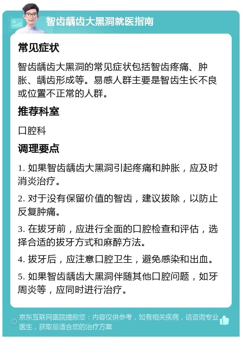 智齿龋齿大黑洞就医指南 常见症状 智齿龋齿大黑洞的常见症状包括智齿疼痛、肿胀、龋齿形成等。易感人群主要是智齿生长不良或位置不正常的人群。 推荐科室 口腔科 调理要点 1. 如果智齿龋齿大黑洞引起疼痛和肿胀，应及时消炎治疗。 2. 对于没有保留价值的智齿，建议拔除，以防止反复肿痛。 3. 在拔牙前，应进行全面的口腔检查和评估，选择合适的拔牙方式和麻醉方法。 4. 拔牙后，应注意口腔卫生，避免感染和出血。 5. 如果智齿龋齿大黑洞伴随其他口腔问题，如牙周炎等，应同时进行治疗。