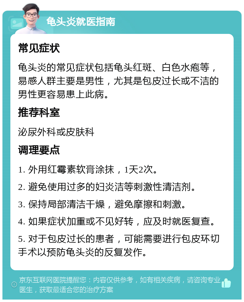 龟头炎就医指南 常见症状 龟头炎的常见症状包括龟头红斑、白色水疱等，易感人群主要是男性，尤其是包皮过长或不洁的男性更容易患上此病。 推荐科室 泌尿外科或皮肤科 调理要点 1. 外用红霉素软膏涂抹，1天2次。 2. 避免使用过多的妇炎洁等刺激性清洁剂。 3. 保持局部清洁干燥，避免摩擦和刺激。 4. 如果症状加重或不见好转，应及时就医复查。 5. 对于包皮过长的患者，可能需要进行包皮环切手术以预防龟头炎的反复发作。