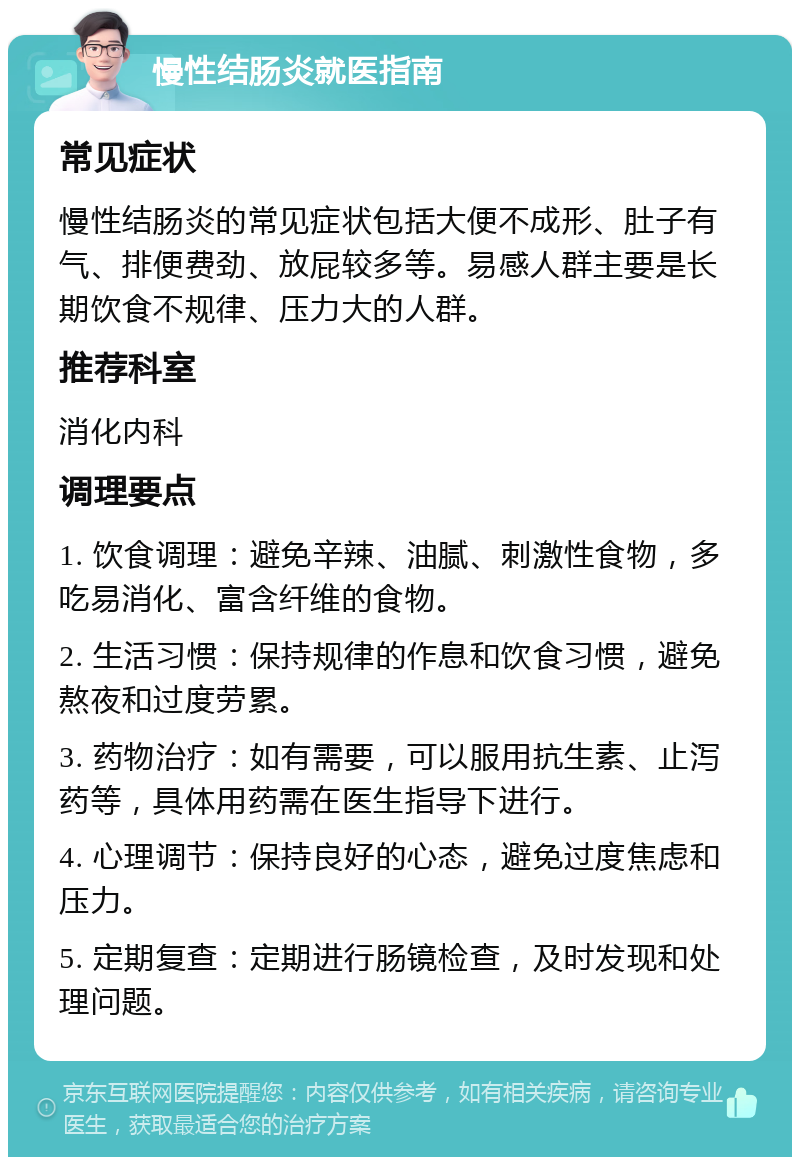 慢性结肠炎就医指南 常见症状 慢性结肠炎的常见症状包括大便不成形、肚子有气、排便费劲、放屁较多等。易感人群主要是长期饮食不规律、压力大的人群。 推荐科室 消化内科 调理要点 1. 饮食调理：避免辛辣、油腻、刺激性食物，多吃易消化、富含纤维的食物。 2. 生活习惯：保持规律的作息和饮食习惯，避免熬夜和过度劳累。 3. 药物治疗：如有需要，可以服用抗生素、止泻药等，具体用药需在医生指导下进行。 4. 心理调节：保持良好的心态，避免过度焦虑和压力。 5. 定期复查：定期进行肠镜检查，及时发现和处理问题。