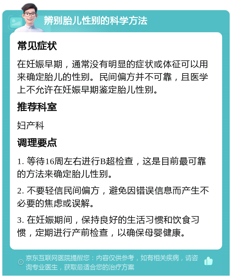 辨别胎儿性别的科学方法 常见症状 在妊娠早期，通常没有明显的症状或体征可以用来确定胎儿的性别。民间偏方并不可靠，且医学上不允许在妊娠早期鉴定胎儿性别。 推荐科室 妇产科 调理要点 1. 等待16周左右进行B超检查，这是目前最可靠的方法来确定胎儿性别。 2. 不要轻信民间偏方，避免因错误信息而产生不必要的焦虑或误解。 3. 在妊娠期间，保持良好的生活习惯和饮食习惯，定期进行产前检查，以确保母婴健康。