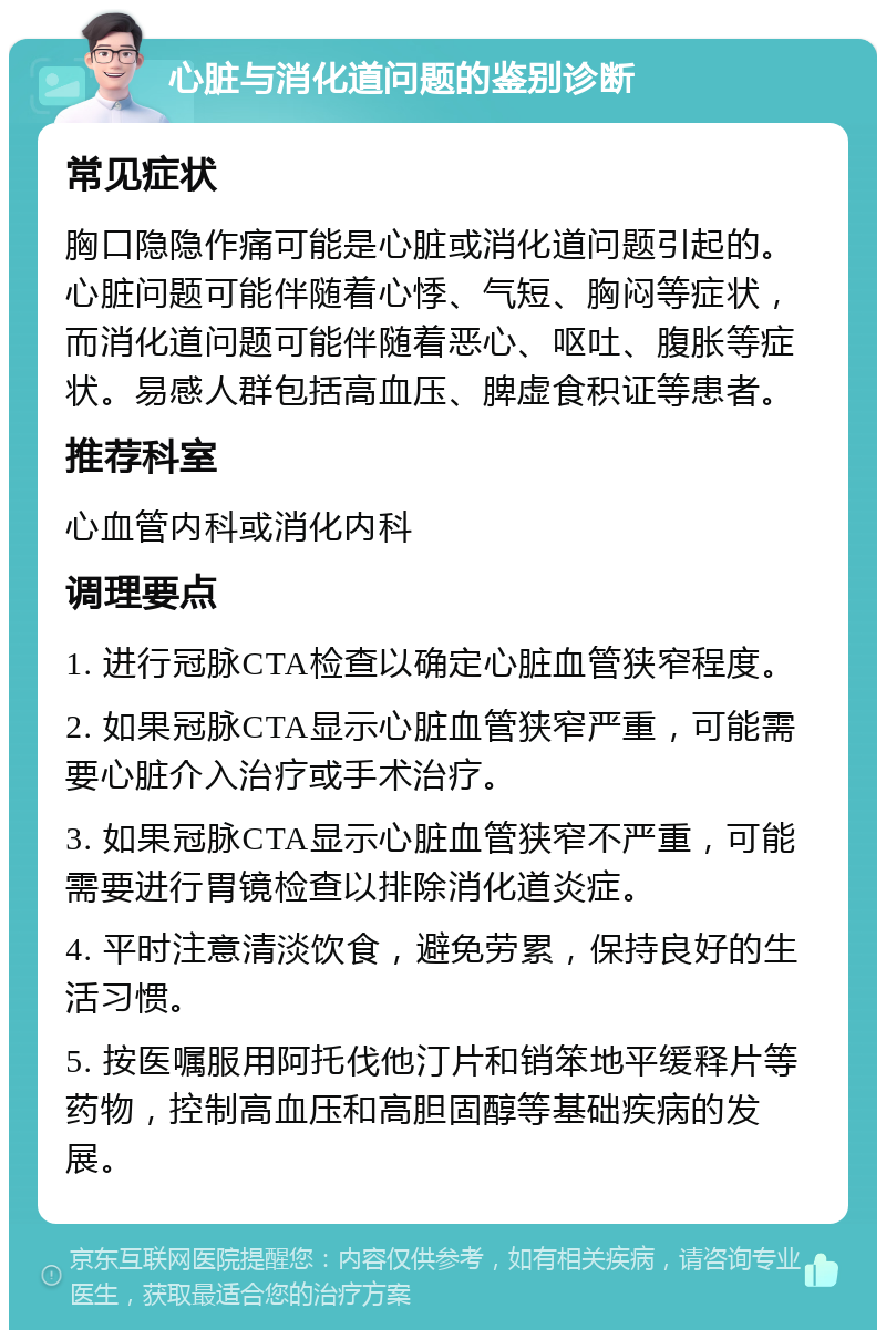 心脏与消化道问题的鉴别诊断 常见症状 胸口隐隐作痛可能是心脏或消化道问题引起的。心脏问题可能伴随着心悸、气短、胸闷等症状，而消化道问题可能伴随着恶心、呕吐、腹胀等症状。易感人群包括高血压、脾虚食积证等患者。 推荐科室 心血管内科或消化内科 调理要点 1. 进行冠脉CTA检查以确定心脏血管狭窄程度。 2. 如果冠脉CTA显示心脏血管狭窄严重，可能需要心脏介入治疗或手术治疗。 3. 如果冠脉CTA显示心脏血管狭窄不严重，可能需要进行胃镜检查以排除消化道炎症。 4. 平时注意清淡饮食，避免劳累，保持良好的生活习惯。 5. 按医嘱服用阿托伐他汀片和销笨地平缓释片等药物，控制高血压和高胆固醇等基础疾病的发展。