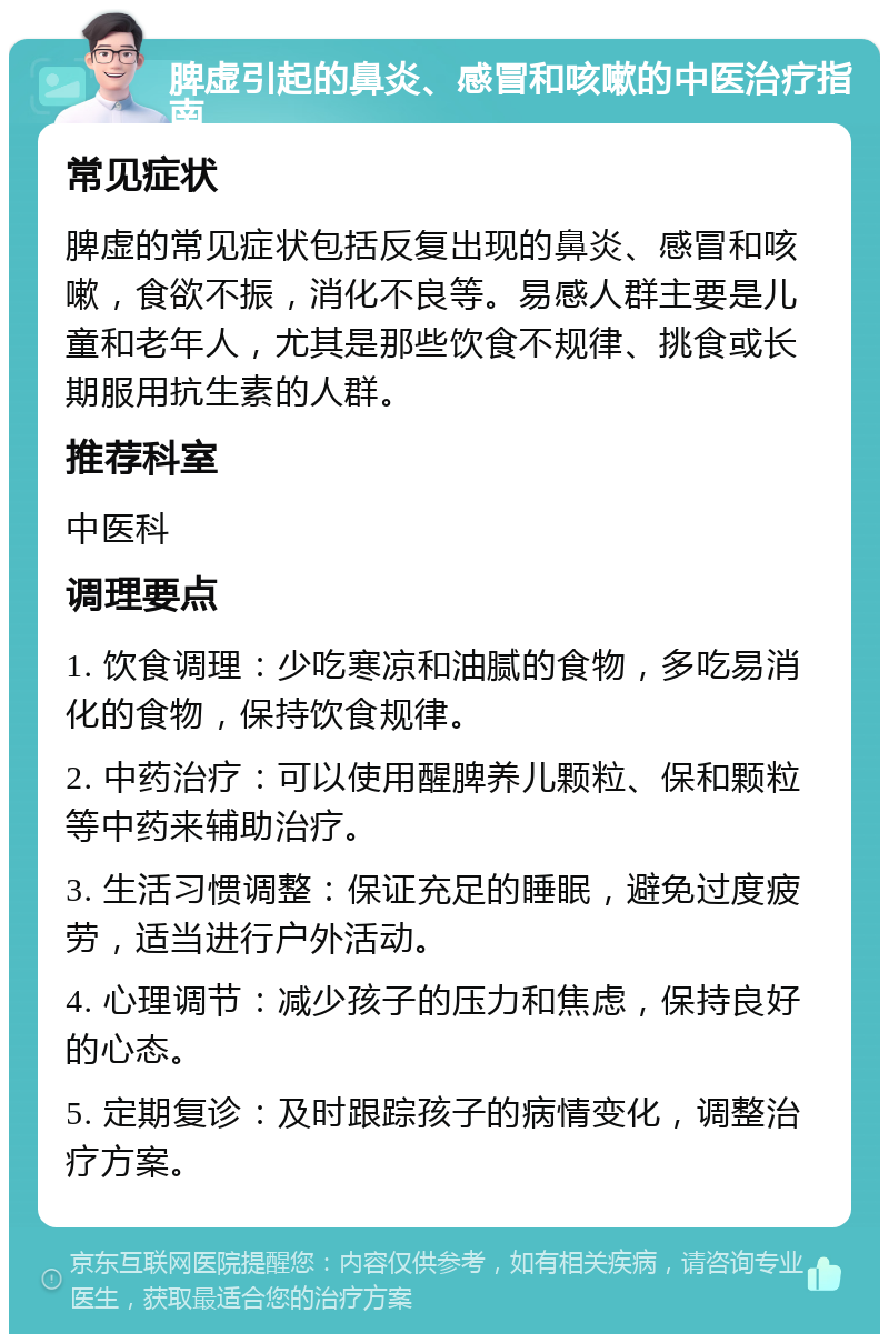 脾虚引起的鼻炎、感冒和咳嗽的中医治疗指南 常见症状 脾虚的常见症状包括反复出现的鼻炎、感冒和咳嗽，食欲不振，消化不良等。易感人群主要是儿童和老年人，尤其是那些饮食不规律、挑食或长期服用抗生素的人群。 推荐科室 中医科 调理要点 1. 饮食调理：少吃寒凉和油腻的食物，多吃易消化的食物，保持饮食规律。 2. 中药治疗：可以使用醒脾养儿颗粒、保和颗粒等中药来辅助治疗。 3. 生活习惯调整：保证充足的睡眠，避免过度疲劳，适当进行户外活动。 4. 心理调节：减少孩子的压力和焦虑，保持良好的心态。 5. 定期复诊：及时跟踪孩子的病情变化，调整治疗方案。