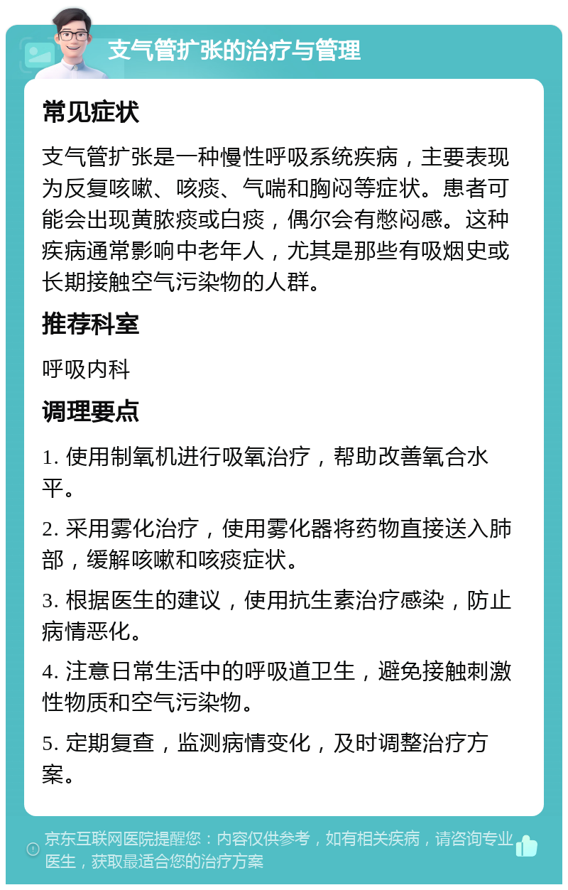 支气管扩张的治疗与管理 常见症状 支气管扩张是一种慢性呼吸系统疾病，主要表现为反复咳嗽、咳痰、气喘和胸闷等症状。患者可能会出现黄脓痰或白痰，偶尔会有憋闷感。这种疾病通常影响中老年人，尤其是那些有吸烟史或长期接触空气污染物的人群。 推荐科室 呼吸内科 调理要点 1. 使用制氧机进行吸氧治疗，帮助改善氧合水平。 2. 采用雾化治疗，使用雾化器将药物直接送入肺部，缓解咳嗽和咳痰症状。 3. 根据医生的建议，使用抗生素治疗感染，防止病情恶化。 4. 注意日常生活中的呼吸道卫生，避免接触刺激性物质和空气污染物。 5. 定期复查，监测病情变化，及时调整治疗方案。